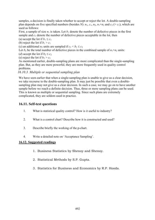 492
samples, a decision is finally taken whether to accept or reject the lot. A double-sampling
plan depends on five specified numbers (besides N): n1, c1, n2, n1+n2 and c2 (> c1), which are
used as follows:
First, a sample of size n1 is taken. Let b1 denote the number of defective pieces in the first
sample and c1 denote the number of defective pieces acceptable in the lot, then
(a) accept the lot if b1 ≤ c1
(b) reject the lot if b1 > c1
(c) an additional n2 units are sampled if c1 < b1 ≤ c2
Let b2 be the total number of defective pieces in the combined sample of n1+n2 units:
(d) accept the lot if b2 ≤ c2
(e) reject the lot if b2 > c2
As mentioned earlier, double-sampling plans are more complicated than the single-sampling
plan. But, as they are more powerful, they are more frequently used in quality control
problems.
16.10.3. Multiple or sequential sampling plan
We have seen earlier that when a single-sampling plan is unable to give us a clear decision,
we take recourse to the double-sampling plan. It may just be possible that even a double-
sampling plan may not give us a clear decision. In such a case, we may go on to have another
sample before we reach a definite decision. Thus, three or more sampling plans can be used.
This is known as multiple or sequential sampling. Since such plans are extremely
complicated, they are seldom used in practice.
16.11. Self-test questions
1. What is statistical quality control? How is it useful to industry?
2. What is a control chart? Describe how it is constructed and used?
3. Describe briefly the working of the p-chart.
4. Write a detailed note on ‘Acceptance Sampling’.
16.12. Suggested readings
1. Business Statistics by Shenoy and Shenoy.
2. Statistical Methods by S.P. Gupta.
3. Statistics for Business and Economics by R.P. Hooda.
 