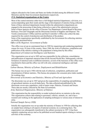 494
subjects allocated to the Centre and States are further divided among the different Central
Ministries and the State Government departments respectively.
17.2. Statistical organisations at the Centre
Most of the central ministries either have a full fledged statistical department, a division, or a
section depending upon their needs and the stage of development of statistics being collected.
Some of these statistical departments located within the administrative departments are
engaged in the processing of data being collected as a part of the administrative process.
Some of these agencies are the office of Income Tax Department, Central Board of Revenue,
Railways, Post and Telegraphs and the Directorate General of Supplies and Disposal. The
Textile commissioner’s Office and Iron and Steel Controller’s Office also collect the data
required for the control of production and distribution of the product.
Some of the organisations specifically established by the Government for collecting statistics
are briefly presented below:
Office of the Registrar, Government of India
This office was set up on a permanent basis in 1949 for organizing and conducting population
census for every 10 years in the country. Since 1960, the work of collection, compilation and
publication of the statistics relating to the population is being done by this office.
Department of Commercial Intelligence and Statistics
This organisation was set up in 1895 and was responsible for the collection, consolidation
and publication of important statistical data till the Second World War. Subsequently with the
formation of statistical units in different ministries, several of the functions of this office were
transferred to them and this office was left with only commercial intelligence and trade
statistics.
Labour Bureau, Ministry of Labour, Employment and Rehabilitation
This bureau was set up in 1946 with the task of collection, compilation, publication and
dissemination of labour statistics. This bureau also prepares the consumer price index number
for working class.
Directorate of Economics and Statistics, Ministry of Food and Agriculture
The directorate was set up in 1947 and given the responsibility of compiling and publishing
of agricultural statistics on an all-India basis. The data collected and published by the
directorate covers area, population, yield of major crops, fisheries, livestock and forests.
These data are mostly collected by the State Governments.
Army Statistical Organisation, Ministry of Defence
This organisation has the responsibility to render technical advice on statistics to the army.
This organisation collects data relating to personnel, vehicles, animals, etc. and it has a
research unit working on the application of sampling techniques to various areas of interest to
army.
National Sample Survey (NSS)
Initially this organisation was set up under the ministry of finance in 1950 for collecting data
on sample basis relating to all aspects of national economy on a continuing basis. The
organization was subsequently transferred to the cabinet secretariat in 1957. It has been
regularly conducting surveys and so far published several hundred reports relating to various
activities of the economy.
 