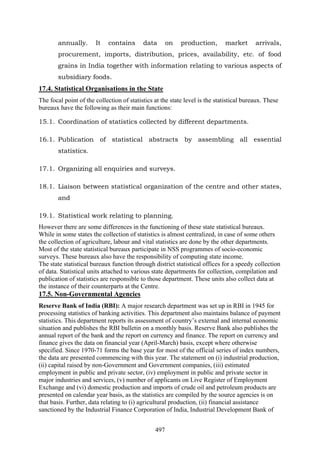 497
annually. It contains data on production, market arrivals,
procurement, imports, distribution, prices, availability, etc. of food
grains in India together with information relating to various aspects of
subsidiary foods.
17.4. Statistical Organisations in the State
The focal point of the collection of statistics at the state level is the statistical bureaux. These
bureaux have the following as their main functions:
15.1. Coordination of statistics collected by different departments.
16.1. Publication of statistical abstracts by assembling all essential
statistics.
17.1. Organizing all enquiries and surveys.
18.1. Liaison between statistical organization of the centre and other states,
and
19.1. Statistical work relating to planning.
However there are some differences in the functioning of these state statistical bureaux.
While in some states the collection of statistics is almost centralized, in case of some others
the collection of agriculture, labour and vital statistics are done by the other departments.
Most of the state statistical bureaux participate in NSS programmes of socio-economic
surveys. These bureaux also have the responsibility of computing state income.
The state statistical bureaux function through district statistical offices for a speedy collection
of data. Statistical units attached to various state departments for collection, compilation and
publication of statistics are responsible to those department. These units also collect data at
the instance of their counterparts at the Centre.
17.5. Non-Governmental Agencies
Reserve Bank of India (RBI): A major research department was set up in RBI in 1945 for
processing statistics of banking activities. This department also maintains balance of payment
statistics. This department reports its assessment of country’s external and internal economic
situation and publishes the RBI bulletin on a monthly basis. Reserve Bank also publishes the
annual report of the bank and the report on currency and finance. The report on currency and
finance gives the data on financial year (April-March) basis, except where otherwise
specified. Since 1970-71 forms the base year for most of the official series of index numbers,
the data are presented commencing with this year. The statement on (i) industrial production,
(ii) capital raised by non-Government and Government companies, (iii) estimated
employment in public and private sector, (iv) employment in public and private sector in
major industries and services, (v) number of applicants on Live Register of Employment
Exchange and (vi) domestic production and imports of crude oil and petroleum products are
presented on calendar year basis, as the statistics are compiled by the source agencies is on
that basis. Further, data relating to (i) agricultural production, (ii) financial assistance
sanctioned by the Industrial Finance Corporation of India, Industrial Development Bank of
 