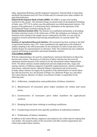 498
India, Agricultural Refinance and Development Corporation, National Bank of Agriculture
and Rural Development and Unit Trust of India and (iii) consumer price index numbers for
agricultural labourers.
Industrial Development Bank of India (IDBI): The IDBI is an apex term lending
institution in the country. The institution brings out annual report on development of banking
of India, since 1977-78. In earlier years this publication was called operational statistics. The
purpose of the publication is to disseminate basic information on the operations of the
developmental finance institution during the year.
Indian Statistical Institute (ISI): The Institute was established substantially in developing
the Indian statistical system. In the initial years of NSS, this institution was incharge of all
technical works relating to the sample surveys conducted by the NSS. It is now actively
engaged in research and professional training and publication of a journal called ‘The
Sankhya’.
Institute of Agricultural Research Statistics: This institution has been working in the field
of agricultural statistics since 1931. It has contributed to the application of the method of
random sampling to the official procedure for the estimation of yield of crops and evolved
suitable designs for experimentation in cultivators’ field. This institution has also conducted
research and training in agriculture and animal husbandry statistics.
17.6. Labour statistics
With the industrialisation, the need for comprehensive statistical information on labour has
become more intense. The process of collection of labour statistics has also received
substantial attention because of the lead given by the international Labour Organizations
(ILO). The labour statistics include employment and non-employment data, wages and
earning, statistics of different categories of gainfully employed persons, statistics relating to
trade unions, industrial injuries, industrial disputes, absenteeism and social security.
In India, labour statistics are largely the by-product of the administration of various labour
laws like the Factories Act, the Payment of Wages Act, Minimum Wages Act, and others.
The Labour Bureau, Ministry of Labour, Government of India, is responsible for the
following tasks:
20.1. Collection, complication and publication of labour statistics.
21.1. Maintenance of consumer price index numbers for urban and rural
areas.
22.1. Construction of consumer price index numbers for agricultural
workers.
23.1. Keeping factual data relating to working conditions.
24.1. Conducting research into specific problems of individual workers.
25.1. Publication of labour statistics.
In addition to the Labour Bureau, employees and employers also collect data for making their
own studies. The research centres of the universities and other research organisations also
collect and compile labour statistics.
 