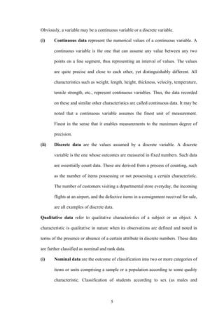 5
Obviously, a variable may be a continuous variable or a discrete variable.
(i) Continuous data represent the numerical values of a continuous variable. A
continuous variable is the one that can assume any value between any two
points on a line segment, thus representing an interval of values. The values
are quite precise and close to each other, yet distinguishably different. All
characteristics such as weight, length, height, thickness, velocity, temperature,
tensile strength, etc., represent continuous variables. Thus, the data recorded
on these and similar other characteristics are called continuous data. It may be
noted that a continuous variable assumes the finest unit of measurement.
Finest in the sense that it enables measurements to the maximum degree of
precision.
(ii) Discrete data are the values assumed by a discrete variable. A discrete
variable is the one whose outcomes are measured in fixed numbers. Such data
are essentially count data. These are derived from a process of counting, such
as the number of items possessing or not possessing a certain characteristic.
The number of customers visiting a departmental store everyday, the incoming
flights at an airport, and the defective items in a consignment received for sale,
are all examples of discrete data.
Qualitative data refer to qualitative characteristics of a subject or an object. A
characteristic is qualitative in nature when its observations are defined and noted in
terms of the presence or absence of a certain attribute in discrete numbers. These data
are further classified as nominal and rank data.
(i) Nominal data are the outcome of classification into two or more categories of
items or units comprising a sample or a population according to some quality
characteristic. Classification of students according to sex (as males and
 