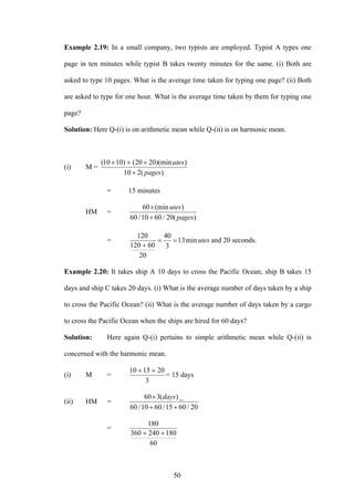 50
Example 2.19: In a small company, two typists are employed. Typist A types one
page in ten minutes while typist B takes twenty minutes for the same. (i) Both are
asked to type 10 pages. What is the average time taken for typing one page? (ii) Both
are asked to type for one hour. What is the average time taken by them for typing one
page?
Solution: Here Q-(i) is on arithmetic mean while Q-(ii) is on harmonic mean.
(i) M =
)(210
))(min2020()1010(
pages
utes
×
×+×
= 15 minutes
HM =
)(20/6010/60
)(min60
pages
utes
+
×
= utesmin13
3
40
20
60120
120
==
+
and 20 seconds.
Example 2.20: It takes ship A 10 days to cross the Pacific Ocean; ship B takes 15
days and ship C takes 20 days. (i) What is the average number of days taken by a ship
to cross the Pacific Ocean? (ii) What is the average number of days taken by a cargo
to cross the Pacific Ocean when the ships are hired for 60 days?
Solution: Here again Q-(i) pertains to simple arithmetic mean while Q-(ii) is
concerned with the harmonic mean.
(i) M =
3
201510 ++
= 15 days
(ii) HM =
20/6015/6010/60
_)(360
++
× days
=
60
180240360
180
++
 