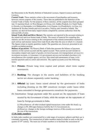 504
the Directorate in the Weekly Bulletin of Industrial Licenses, Import Licences and Export
Licences.
Coastal Trade: These statistics relate to the movement of merchandise and treasures
between various seaports of the country. These data are published in the Statistics of the
Coastal Trade of India. For the purpose of these statistics, all the seaports have been grouped
into 12 maritime block: (i) West Bengal, (ii) Orissa, (iii) Andhra Pradesh, (iv) Tamil Nadu,
(v) Kerala, (vi) Karnataka, (vii) Maharashtra, (viii) Gujarat, (ix) Pondicherry, (x) Goa, (xi)
Andaman & Nicobar Islands and (xii) Laccadive, Ninicoy and Amindive Islands. The
statistics are derived from daily import returns compiled by customs authorities from the
relevant bills of entry.
Inland Trade (Rail and River Borne): The statistics are reported in the accounts relating to
the inland (rail and river borne) trade of India. The source of material for compiling this
statistics are the invoices relating to the consignment of the related commodities reached at
each railway and steamer station from trade block other than the area in which it is situated.
The figures relate to mainly quantities traded. The quantities are, however, presented in net
weights excluding packing.
Balance of payments: The Reserve Bank of India data presents the balance of payment
statistics on the current account and the capital account. Then current account include (i)
mercandize (import and export of goods), (ii) travel account, (iii) transportation services (iv)
investment accounts, (v) insurance, (vi) government services not included elsewhere (vii)
miscellaneous (for example agency services, film rental and maintenance of state, (viii)
transfer payment and (ix) errors and omission. The capital accounts cover the following
items:
26.1. Private: Private long term capital and private short term capital
movements.
27.1. Banking: The changes in the assets and liabilities of the banking
sector are shown separately under banking.
28.1. Official: (a) Loan: loans raised abroad by the government of India
including drawing on the IMF constitute receipts under loans while
loans extended to foreign governments constitute the payments.
(b) Amortisation: foreign payments under this account are the repayments of loans
secured by the Government of India, while the receipts are the repayments of
loans by foreign governments to India.
(c) Miscellaneous: all other residual capital transactions come under this head, e.g.
changes in PL-480 rupee balances held by the U.S. Government etc.
(d) Reserves: changes in the foreign exchange reserves of this country as a result of
the rest of the transactions.
17.10. Index numbers
In India index numbers are constructed for a wide range of economic subjects and their use is
constantly increasing. The construction of index numbers started in India as early as the last
quarter of 19th
century. The main use of index numbers is to facilitate the assessment of
 