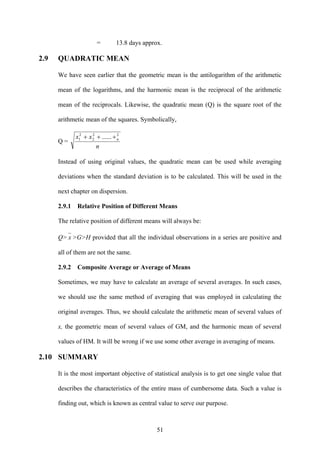 51
= 13.8 days approx.
2.9 QUADRATIC MEAN
We have seen earlier that the geometric mean is the antilogarithm of the arithmetic
mean of the logarithms, and the harmonic mean is the reciprocal of the arithmetic
mean of the reciprocals. Likewise, the quadratic mean (Q) is the square root of the
arithmetic mean of the squares. Symbolically,
Q =
n
xx n
22
2
2
1 ...... +++
Instead of using original values, the quadratic mean can be used while averaging
deviations when the standard deviation is to be calculated. This will be used in the
next chapter on dispersion.
2.9.1 Relative Position of Different Means
The relative position of different means will always be:
Q> x >G>H provided that all the individual observations in a series are positive and
all of them are not the same.
2.9.2 Composite Average or Average of Means
Sometimes, we may have to calculate an average of several averages. In such cases,
we should use the same method of averaging that was employed in calculating the
original averages. Thus, we should calculate the arithmetic mean of several values of
x, the geometric mean of several values of GM, and the harmonic mean of several
values of HM. It will be wrong if we use some other average in averaging of means.
2.10 SUMMARY
It is the most important objective of statistical analysis is to get one single value that
describes the characteristics of the entire mass of cumbersome data. Such a value is
finding out, which is known as central value to serve our purpose.
 