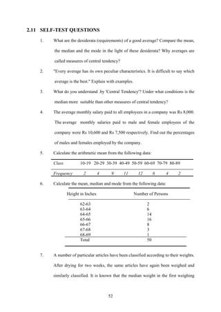 52
2.11 SELF-TEST QUESTIONS
1. What are the desiderata (requirements) of a good average? Compare the mean,
the median and the mode in the light of these desiderata? Why averages are
called measures of central tendency?
2. "Every average has its own peculiar characteristics. It is difficult to say which
average is the best." Explain with examples.
3. What do you understand .by 'Central Tendency'? Under what conditions is the
median more suitable than other measures of central tendency?
4. The average monthly salary paid to all employees in a company was Rs 8,000.
The average monthly salaries paid to male and female employees of the
company were Rs 10,600 and Rs 7,500 respectively. Find out the percentages
of males and females employed by the company.
5. Calculate the arithmetic mean from the following data:
Class 10-19 20-29 30-39 40-49 50-59 60-69 70-79 80-89
Frequency 2 4 9 11 12 6 4 2
6. Calculate the mean, median and mode from the following data:
Height in Inches Number of Persons
62-63 2
63-64 6
64-65 14
65-66 16
66-67 8
67-68 3
68-69 1
Total 50
7. A number of particular articles have been classified according to their weights.
After drying for two weeks, the same articles have again been weighed and
similarly classified. It is known that the median weight in the first weighing
 