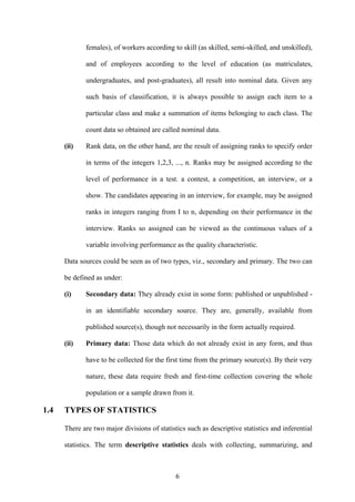 6
females), of workers according to skill (as skilled, semi-skilled, and unskilled),
and of employees according to the level of education (as matriculates,
undergraduates, and post-graduates), all result into nominal data. Given any
such basis of classification, it is always possible to assign each item to a
particular class and make a summation of items belonging to each class. The
count data so obtained are called nominal data.
(ii) Rank data, on the other hand, are the result of assigning ranks to specify order
in terms of the integers 1,2,3, ..., n. Ranks may be assigned according to the
level of performance in a test. a contest, a competition, an interview, or a
show. The candidates appearing in an interview, for example, may be assigned
ranks in integers ranging from I to n, depending on their performance in the
interview. Ranks so assigned can be viewed as the continuous values of a
variable involving performance as the quality characteristic.
Data sources could be seen as of two types, viz., secondary and primary. The two can
be defined as under:
(i) Secondary data: They already exist in some form: published or unpublished -
in an identifiable secondary source. They are, generally, available from
published source(s), though not necessarily in the form actually required.
(ii) Primary data: Those data which do not already exist in any form, and thus
have to be collected for the first time from the primary source(s). By their very
nature, these data require fresh and first-time collection covering the whole
population or a sample drawn from it.
1.4 TYPES OF STATISTICS
There are two major divisions of statistics such as descriptive statistics and inferential
statistics. The term descriptive statistics deals with collecting, summarizing, and
 