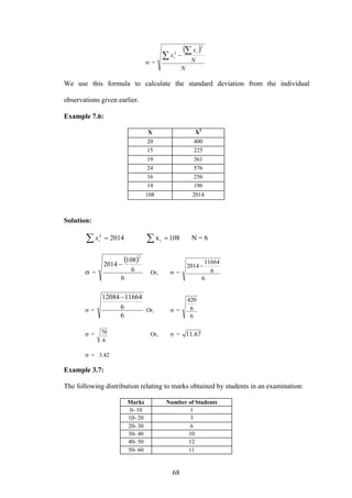 68
σ =
( )
N
N
x
x
i
i∑
∑−
2
2
We use this formula to calculate the standard deviation from the individual
observations given earlier.
Example 7.6:
X X2
20 400
15 225
19 361
24 576
16 256
14 196
108 2014
Solution:
108x2014 i
2
== ∑∑ ix N = 6
σ =
( )
6
6
108
2014
2
−
Or, σ =
6
6
11664
2014 −
σ =
6
6
1166412084−
Or, σ =
6
6
420
σ =
6
70 Or, σ = 67.11
σ = 3.42
Example 3.7:
The following distribution relating to marks obtained by students in an examination:
Marks Number of Students
0- 10 1
10- 20 3
20- 30 6
30- 40 10
40- 50 12
50- 60 11
 