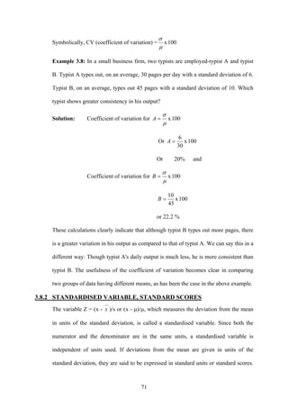 71
Symbolically, CV (coefficient of variation) = 100x
μ
σ
Example 3.8: In a small business firm, two typists are employed-typist A and typist
B. Typist A types out, on an average, 30 pages per day with a standard deviation of 6.
Typist B, on an average, types out 45 pages with a standard deviation of 10. Which
typist shows greater consistency in his output?
Solution: Coefficient of variation for 100x
μ
σ
=A
Or 100x
30
6
=A
Or 20% and
Coefficient of variation for 100x
μ
σ
=B
100x
45
10
=B
or 22.2 %
These calculations clearly indicate that although typist B types out more pages, there
is a greater variation in his output as compared to that of typist A. We can say this in a
different way: Though typist A's daily output is much less, he is more consistent than
typist B. The usefulness of the coefficient of variation becomes clear in comparing
two groups of data having different means, as has been the case in the above example.
3.8.2 STANDARDISED VARIABLE, STANDARD SCORES
The variable Z = (x - x )/s or (x - μ)/μ, which measures the deviation from the mean
in units of the standard deviation, is called a standardised variable. Since both the
numerator and the denominator are in the same units, a standardised variable is
independent of units used. If deviations from the mean are given in units of the
standard deviation, they are said to be expressed in standard units or standard scores.
 