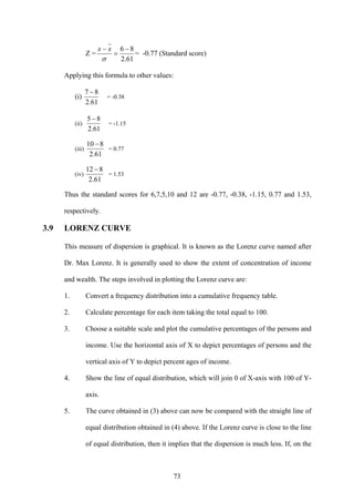 73
Z =
61.2
86 −
=
−
σ
xx
= -0.77 (Standard score)
Applying this formula to other values:
(i)
61.2
87 −
= -0.38
(ii)
61.2
85 −
= -1.15
(iii)
61.2
810 −
= 0.77
(iv)
61.2
812 −
= 1.53
Thus the standard scores for 6,7,5,10 and 12 are -0.77, -0.38, -1.15, 0.77 and 1.53,
respectively.
3.9 LORENZ CURVE
This measure of dispersion is graphical. It is known as the Lorenz curve named after
Dr. Max Lorenz. It is generally used to show the extent of concentration of income
and wealth. The steps involved in plotting the Lorenz curve are:
1. Convert a frequency distribution into a cumulative frequency table.
2. Calculate percentage for each item taking the total equal to 100.
3. Choose a suitable scale and plot the cumulative percentages of the persons and
income. Use the horizontal axis of X to depict percentages of persons and the
vertical axis of Y to depict percent ages of income.
4. Show the line of equal distribution, which will join 0 of X-axis with 100 of Y-
axis.
5. The curve obtained in (3) above can now be compared with the straight line of
equal distribution obtained in (4) above. If the Lorenz curve is close to the line
of equal distribution, then it implies that the dispersion is much less. If, on the
 