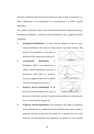 76
The above definitions show that the term 'skewness' refers to lack of symmetry" i.e.,
when a distribution is not symmetrical (or is asymmetrical) it is called a skewed
distribution.
The concept of skewness will be clear from the following three diagrams showing a
symmetrical distribution. a positively skewed distribution and a negatively skewed
distribution.
1. Symmetrical Distribution. It is clear from the diagram (a) that in a sym-
metrical distribution the values of mean, median and mode coincide. The
spread of the frequencies is the same on
both sides of the centre point of the curve.
2. Asymmetrical Distribution. A
distribution, which is not symmetrical, is
called a skewed distribution and such a
distribution could either be positively
skewed or negatively skewed as would be
clear from the diagrams (b) and (c).
3. Positively Skewed Distribution. In the
positively skewed distribution the value of
the mean is maximum and that of mode least-the median lies in between the
two as is clear from the diagram (b).
4. Negatively Skewed Distribution. The following is the shape of negatively
skewed distribution. In a negatively skewed distribution the value of mode is
maximum and that of mean least-the median lies in between the two. In the
positively skewed distribution the frequencies are spread out over a greater
 