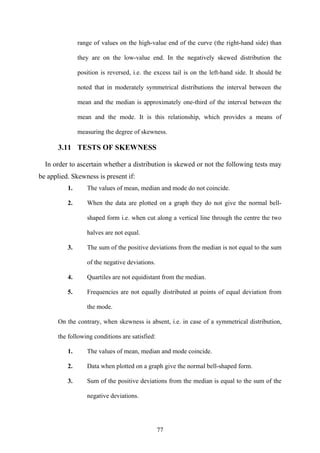 77
range of values on the high-value end of the curve (the right-hand side) than
they are on the low-value end. In the negatively skewed distribution the
position is reversed, i.e. the excess tail is on the left-hand side. It should be
noted that in moderately symmetrical distributions the interval between the
mean and the median is approximately one-third of the interval between the
mean and the mode. It is this relationship, which provides a means of
measuring the degree of skewness.
3.11 TESTS OF SKEWNESS
In order to ascertain whether a distribution is skewed or not the following tests may
be applied. Skewness is present if:
1. The values of mean, median and mode do not coincide.
2. When the data are plotted on a graph they do not give the normal bell-
shaped form i.e. when cut along a vertical line through the centre the two
halves are not equal.
3. The sum of the positive deviations from the median is not equal to the sum
of the negative deviations.
4. Quartiles are not equidistant from the median.
5. Frequencies are not equally distributed at points of equal deviation from
the mode.
On the contrary, when skewness is absent, i.e. in case of a symmetrical distribution,
the following conditions are satisfied:
1. The values of mean, median and mode coincide.
2. Data when plotted on a graph give the normal bell-shaped form.
3. Sum of the positive deviations from the median is equal to the sum of the
negative deviations.
 