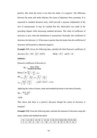 79
positive. But when the mean is less than the mode, it is negative. The difference
between the mean and mode indicates the extent of departure from symmetry. It is
measured in standard deviation units, which provide a measure independent of the
unit of measurement. It may be recalled that this observation was made in the
preceding chapter while discussing standard deviation. The value of coefficient of
skewness is zero, when the distribution is symmetrical. Normally, this coefficient of
skewness lies between +1. If the mean is greater than the mode, then the coefficient of
skewness will be positive, otherwise negative.
Example 3.11: Given the following data, calculate the Karl Pearson's coefficient of
skewness: ∑x = 452 ∑x2
= 24270 Mode = 43.7 and N = 10
Solution:
Pearson's coefficient of skewness is:
SkP =
Mean (x )= 2.45
10
452
==
∑
N
X
SD ( )
22
⎟
⎟
⎠
⎞
⎜
⎜
⎝
⎛
−=
∑∑
N
x
N
x
σ ( )
22
⎟
⎟
⎠
⎞
⎜
⎜
⎝
⎛
−=
∑∑
N
x
N
x
σ
( )
2
10
452
10
24270
⎟
⎠
⎞
⎜
⎝
⎛
−=σ 59.19)2.45(2427
2
=−=
Applying the values of mean, mode and standard deviation in the above formula,
Skp =
=0.08
This shows that there is a positive skewness though the extent of skewness is
marginal.
Example 3.12: From the following data, calculate the measure of skewness using the
mean, median and standard deviation:
X 10 - 20 20 - 30 30 - 40 40 - 50 50-60 60 - 70 70 - 80
f 18 30 40 55 38 20 16
Mean - Mode
Standard deviation
45.2 – 43.7
19.59
 