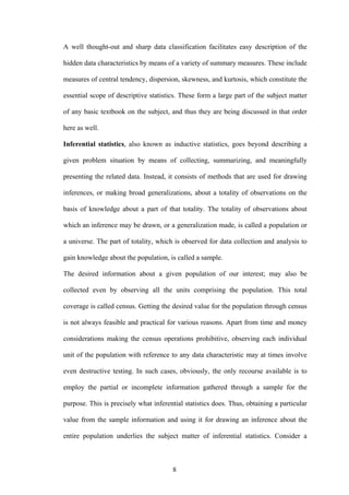 8
A well thought-out and sharp data classification facilitates easy description of the
hidden data characteristics by means of a variety of summary measures. These include
measures of central tendency, dispersion, skewness, and kurtosis, which constitute the
essential scope of descriptive statistics. These form a large part of the subject matter
of any basic textbook on the subject, and thus they are being discussed in that order
here as well.
Inferential statistics, also known as inductive statistics, goes beyond describing a
given problem situation by means of collecting, summarizing, and meaningfully
presenting the related data. Instead, it consists of methods that are used for drawing
inferences, or making broad generalizations, about a totality of observations on the
basis of knowledge about a part of that totality. The totality of observations about
which an inference may be drawn, or a generalization made, is called a population or
a universe. The part of totality, which is observed for data collection and analysis to
gain knowledge about the population, is called a sample.
The desired information about a given population of our interest; may also be
collected even by observing all the units comprising the population. This total
coverage is called census. Getting the desired value for the population through census
is not always feasible and practical for various reasons. Apart from time and money
considerations making the census operations prohibitive, observing each individual
unit of the population with reference to any data characteristic may at times involve
even destructive testing. In such cases, obviously, the only recourse available is to
employ the partial or incomplete information gathered through a sample for the
purpose. This is precisely what inferential statistics does. Thus, obtaining a particular
value from the sample information and using it for drawing an inference about the
entire population underlies the subject matter of inferential statistics. Consider a
 