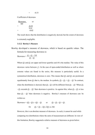81
= -0.33
Coefficient of skewness
Skewness or
SD
= -0.33
16.4
= -0.02
The result shows that the distribution is negatively skewed, but the extent of skewness
is extremely negligible.
3.12.2 Bowley's Measure
Bowley developed a measure of skewness, which is based on quartile values. The
formula for measuring skewness is:
Skewness =
13
13 2
QQ
MQQ
−
−+
Where Q3 and Q1 are upper and lower quartiles and M is the median. The value of this
skewness varies between +1. In the case of open-ended distribution as well as where
extreme values are found in the series, this measure is particularly useful. In a
symmetrical distribution, skewness is zero. This means that Q3 and Q1 are positioned
equidistantly from Q2 that is, the median. In symbols, Q3 - Q2 = Q2 – Q1' In contrast,
when the distribution is skewed, then Q3 - Q2 will be different from Q2 – Q1' When Q3
- Q2 exceeds Q2 – Q1' then skewness is positive. As against this; when Q3 - Q2 is less
than Q2 – Q1' then skewness is negative. Bowley’s measure of skewness can- be
written as:
Skewness = (Q3 - Q2) - (Q2 – Q1 or Q3 - Q2 - Q2 + Q1
Or Q3 + Q1 - 2Q2 (2Q2 is 2M)
However, this is an absolute measure of skewness. As such, it cannot be used while
comparing two distributions where the units of measurement are different. In view of
this limitation, Bowley suggested a relative measure of skewness as given below:
 