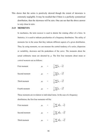 86
This shows that the series is positively skewed though the extent of skewness is
extremely negligible. It may be recalled that if there is a perfectly symmetrical
distribution, then the skewness will be zero. One can see that the above answer
is very close to zero.
3.13 MOMENTS
In mechanics, the term moment is used to denote the rotating effect of a force. In
Statistics, it is used to indicate peculiarities of a frequency distribution. The utility of
moments lies in the sense that they indicate different aspects of a given distribution.
Thus, by using moments, we can measure the central tendency of a series, dispersion
or variability, skewness and the peakedness of the curve. The moments about the
actual arithmetic mean are denoted by μ. The first four moments about mean or
central moments are as follows:
First moment μ1 = ( )∑ − xx
N
1
1
Second moment μ2 = ( )2
1
1
∑ − xx
N
Third moment μ3 = ( )3
1
1
∑ − xx
N
Fourth moment μ3 = ( )4
1
1
∑ − xx
N
These moments are in relation to individual items. In the case of a frequency
distribution, the first four moments will be:
First moment μ1 = ( )∑ − xxfi
N
1
1
Second moment μ2 = ( )2
1
1
∑ − xxfi
N
Third moment μ3 = ( )3
1
1
∑ − xxfi
N
 