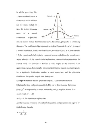 90
It will be seen from Fig.
3.2 that mesokurtic curve is
neither too much flattened
nor too much peaked. In
fact, this is the frequency
curve of a normal
distribution. Leptokurtic
curve is a more peaked than the normal curve. In contrast, platykurtic is a relatively
flat curve. The coefficient of kurtosis as given by Karl Pearson is β2=μ4/μ2
2
. In case of
a normal distribution, that is, mesokurtic curve, the value of β2=3. If β2 turn out to be
> 3, the curve is called a leptokurtic curve and is more peaked than the normal curve.
Again, when β2 < 3, the curve is called a platykurtic curve and is less peaked than the
normal curve. The measure of kurtosis is very helpful in the selection of an
appropriate average. For example, for normal distribution, mean is most appropriate;
for a leptokurtic distribution, median is most appropriate; and for platykurtic
distribution, the quartile range is most appropriate.
Example 3.19: From the data given in Example 3.18, calculate the kurtosis.
Solution: For this, we have to calculate β2 This can be done by using the formula
β2=μ4/μ2
2
. In the preceding example, values of μ4 and μ2 are given. Hence, β2 =
42.1312 ÷ (6.4)2
= 1.03.
As β2. < 3, the distribution is platykurtic.
Another measure of kurtosis is based on both quartiles and percentiles and is given by
the following formula:
1090 PP
Q
K
−
=
 
