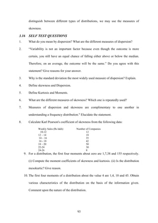 93
distinguish between different types of distributions, we may use the measures of
skewness.
3.16 SELF TEST QUESTIONS
1. What do you mean by dispersion? What are the different measures of dispersion?
2. “Variability is not an important factor because even though the outcome is more
certain, you still have an equal chance of falling either above or below the median.
Therefore, on an average, the outcome will be the same.” Do you agree with this
statement? Give reasons for your answer.
3. Why is the standard deviation the most widely used measure of dispersion? Explain.
4. Define skewness and Dispersion.
5. Define Kurtosis and Moments.
6. What are the different measures of skewness? Which one is repeatedly used?
7. Measures of dispersion and skewness are complimentary to one another in
understanding a frequency distribution." Elucidate the statement.
8. Calculate Karl Pearson's coefficient of skewness from the following data:
Weekly Sales (Rs lakh) Number of Companies
10-12 12
12 – 14 18
14 – 16 35
16 - 18 42
18 – 20 50
22-24 30
24-26 8
9. For a distribution, the first four moments about zero are 1,7,38 and 155 respectively.
(i) Compute the moment coefficients of skewness and kurtosis. (ii) Is the distribution
mesokurtic? Give reason.
10. The first four moments of a distribution about the value 4 are 1,4, 10 and 45. Obtain
various characteristics of the distribution on the basis of the information given.
Comment upon the nature of the distribution.
 