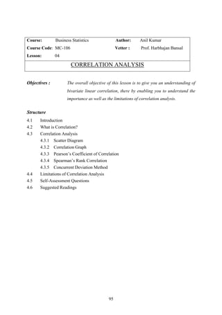 95
Course: Business Statistics Author: Anil Kumar
Course Code: MC-106 Vetter : Prof. Harbhajan Bansal
Lesson: 04
CORRELATION ANALYSIS
Objectives : The overall objective of this lesson is to give you an understanding of
bivariate linear correlation, there by enabling you to understand the
importance as well as the limitations of correlation analysis.
Structure
4.1 Introduction
4.2 What is Correlation?
4.3 Correlation Analysis
4.3.1 Scatter Diagram
4.3.2 Correlation Graph
4.3.3 Pearson’s Coefficient of Correlation
4.3.4 Spearman’s Rank Correlation
4.3.5 Concurrent Deviation Method
4.4 Limitations of Correlation Analysis
4.5 Self-Assessment Questions
4.6 Suggested Readings
 