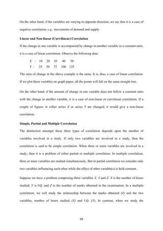 98
On the other hand, if the variables are varying in opposite direction, we say that it is a case of
negative correlation; e.g., movements of demand and supply.
Linear and Non-linear (Curvilinear) Correlation
If the change in one variable is accompanied by change in another variable in a constant ratio,
it is a case of linear correlation. Observe the following data:
X : 10 20 30 40 50
Y : 25 50 75 100 125
The ratio of change in the above example is the same. It is, thus, a case of linear correlation.
If we plot these variables on graph paper, all the points will fall on the same straight line.
On the other hand, if the amount of change in one variable does not follow a constant ratio
with the change in another variable, it is a case of non-linear or curvilinear correlation. If a
couple of figures in either series X or series Y are changed, it would give a non-linear
correlation.
Simple, Partial and Multiple Correlation
The distinction amongst these three types of correlation depends upon the number of
variables involved in a study. If only two variables are involved in a study, then the
correlation is said to be simple correlation. When three or more variables are involved in a
study, then it is a problem of either partial or multiple correlation. In multiple correlation,
three or more variables are studied simultaneously. But in partial correlation we consider only
two variables influencing each other while the effect of other variable(s) is held constant.
Suppose we have a problem comprising three variables X, Y and Z. X is the number of hours
studied, Y is I.Q. and Z is the number of marks obtained in the examination. In a multiple
correlation, we will study the relationship between the marks obtained (Z) and the two
variables, number of hours studied (X) and I.Q. (Y). In contrast, when we study the
 