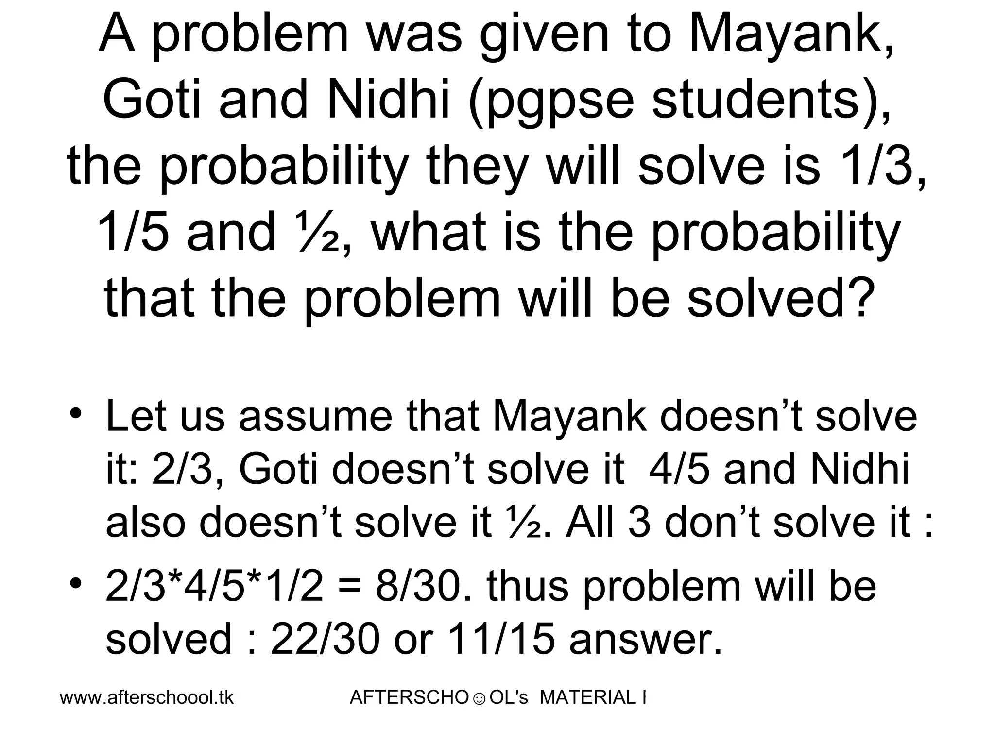 A problem was given to Mayank, Goti and Nidhi (pgpse students), the probability they will solve is 1/3, 1/5 and ½, what is the probability that the problem will be solved?  Let us assume that Mayank doesn’t solve it: 2/3, Goti doesn’t solve it  4/5 and Nidhi also doesn’t solve it ½. All 3 don’t solve it :  2/3*4/5*1/2 = 8/30. thus problem will be solved : 22/30 or 11/15 answer.  