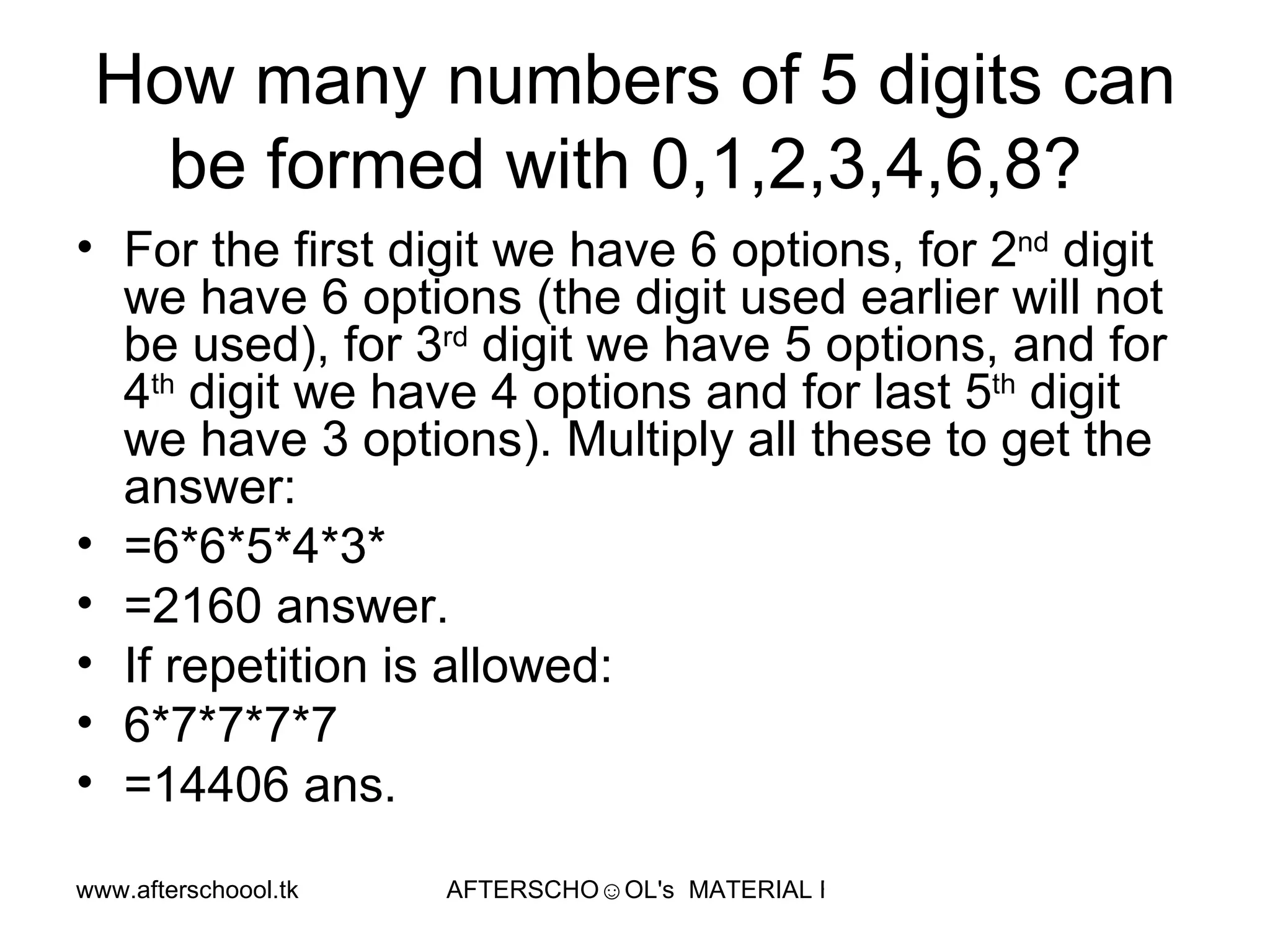 How many numbers of 5 digits can be formed with 0,1,2,3,4,6,8?  For the first digit we have 6 options, for 2 nd  digit we have 6 options (the digit used earlier will not be used), for 3 rd  digit we have 5 options, and for 4 th  digit we have 4 options and for last 5 th  digit we have 3 options). Multiply all these to get the answer:  =6*6*5*4*3* =2160 answer.  If repetition is allowed:  6*7*7*7*7 =14406 ans. 