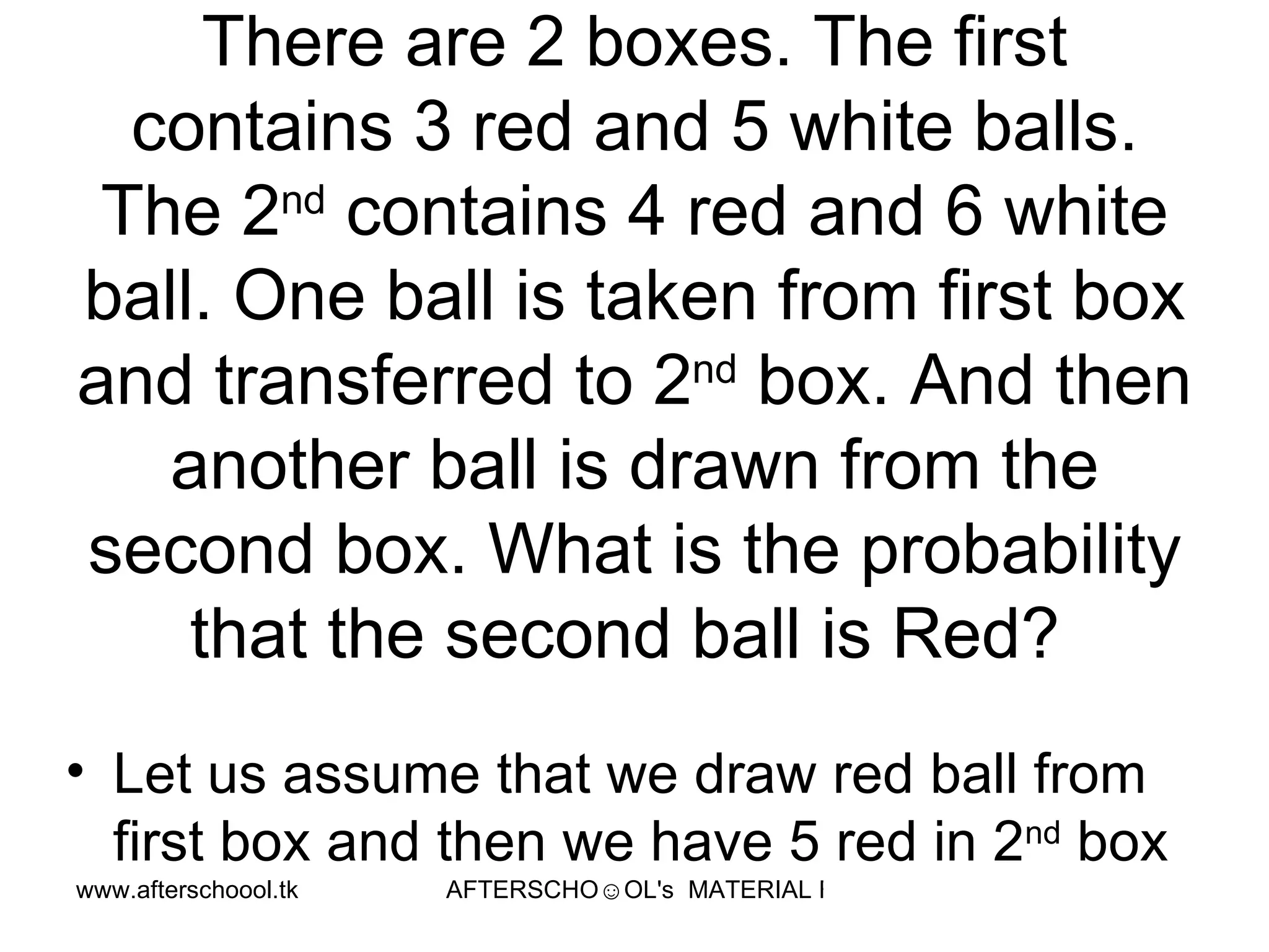 There are 2 boxes. The first contains 3 red and 5 white balls. The 2 nd  contains 4 red and 6 white ball. One ball is taken from first box and transferred to 2 nd  box. And then another ball is drawn from the second box. What is the probability that the second ball is Red?  Let us assume that we draw red ball from first box and then we have 5 red in 2 nd  box  