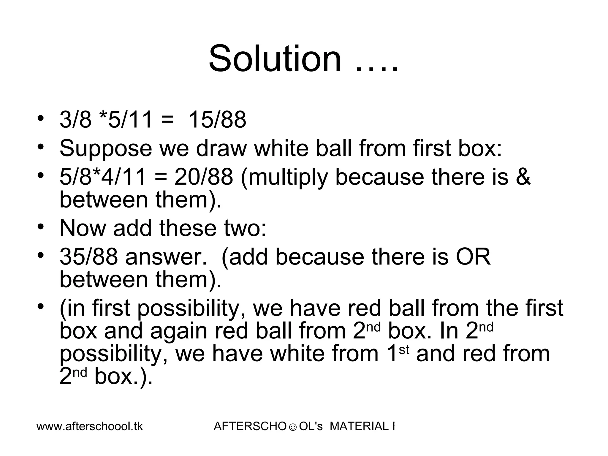 Solution …. 3/8 *5/11 =  15/88 Suppose we draw white ball from first box:  5/8*4/11 = 20/88 (multiply because there is & between them).  Now add these two:  35/88 answer.  (add because there is OR between them).  (in first possibility, we have red ball from the first box and again red ball from 2 nd  box. In 2 nd  possibility, we have white from 1 st  and red from 2 nd  box.).  