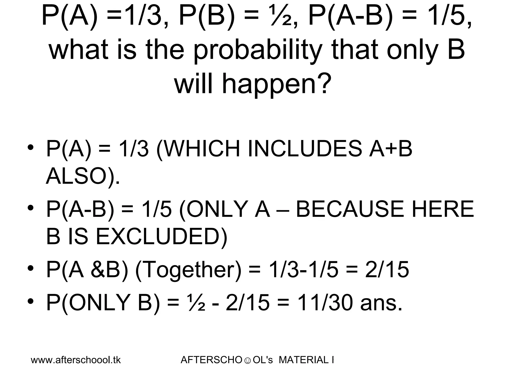 P(A) =1/3, P(B) = ½, P(A-B) = 1/5, what is the probability that only B will happen?  P(A) = 1/3 (WHICH INCLUDES A+B ALSO).  P(A-B) = 1/5 (ONLY A – BECAUSE HERE B IS EXCLUDED) P(A &B) (Together) = 1/3-1/5 = 2/15 P(ONLY B) = ½ - 2/15 = 11/30 ans.  