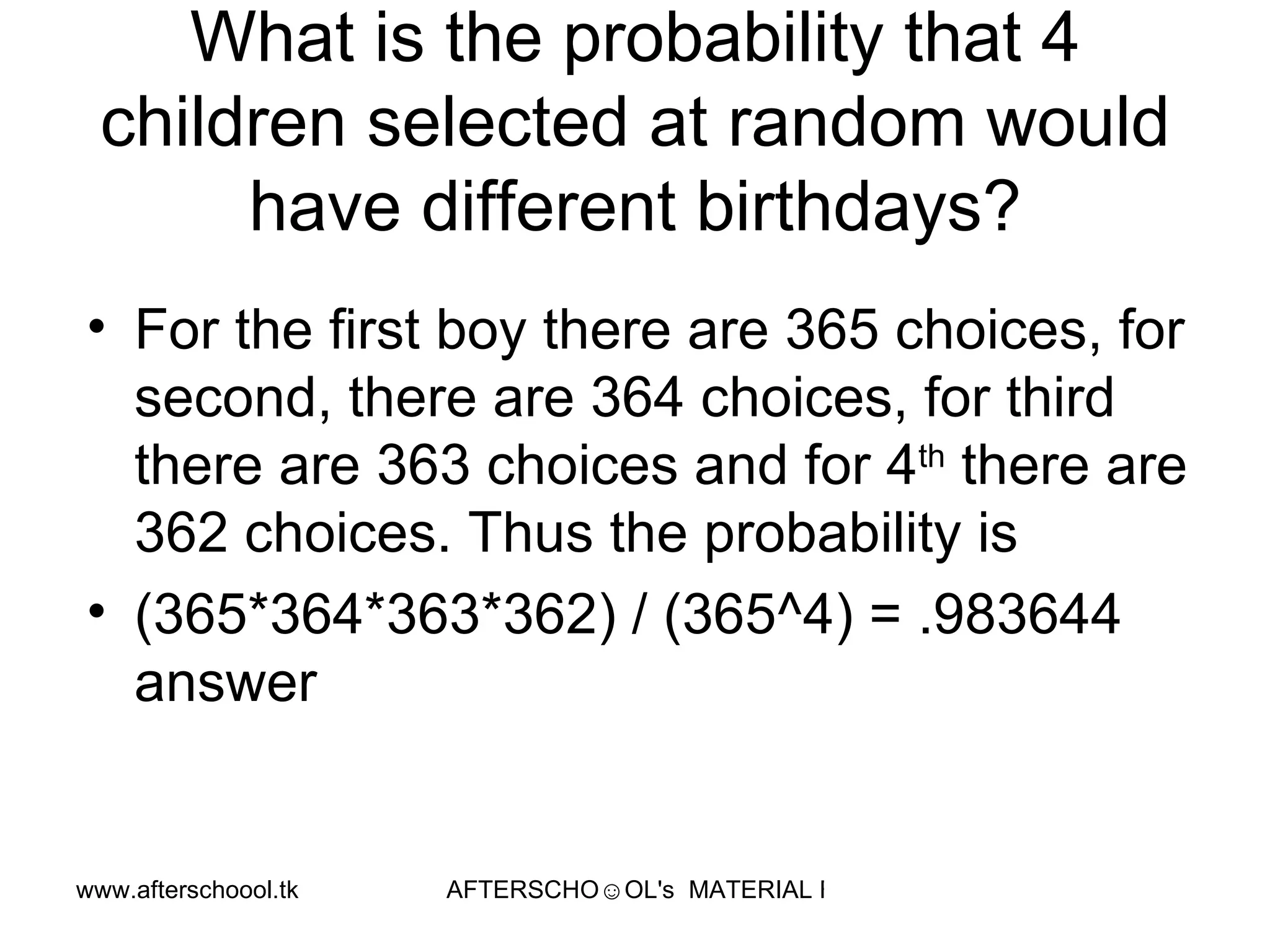 What is the probability that 4 children selected at random would have different birthdays? For the first boy there are 365 choices, for second, there are 364 choices, for third there are 363 choices and for 4 th  there are 362 choices. Thus the probability is  (365*364*363*362) / (365^4) = .983644 answer 