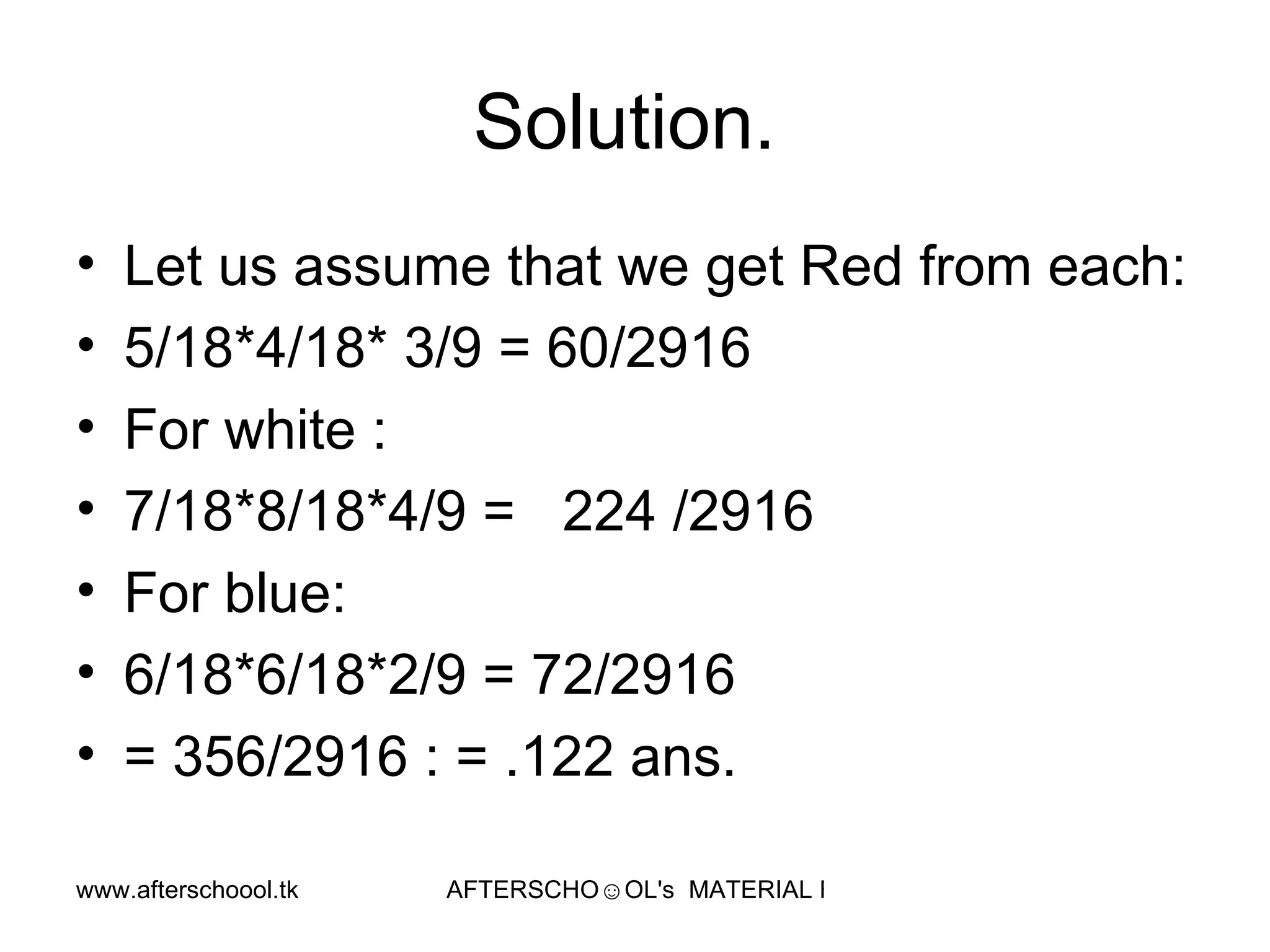 Solution.  Let us assume that we get Red from each:  5/18*4/18* 3/9 = 60/2916 For white :  7/18*8/18*4/9 =  224 /2916 For blue:  6/18*6/18*2/9 = 72/2916 = 356/2916 : = .122 ans.  