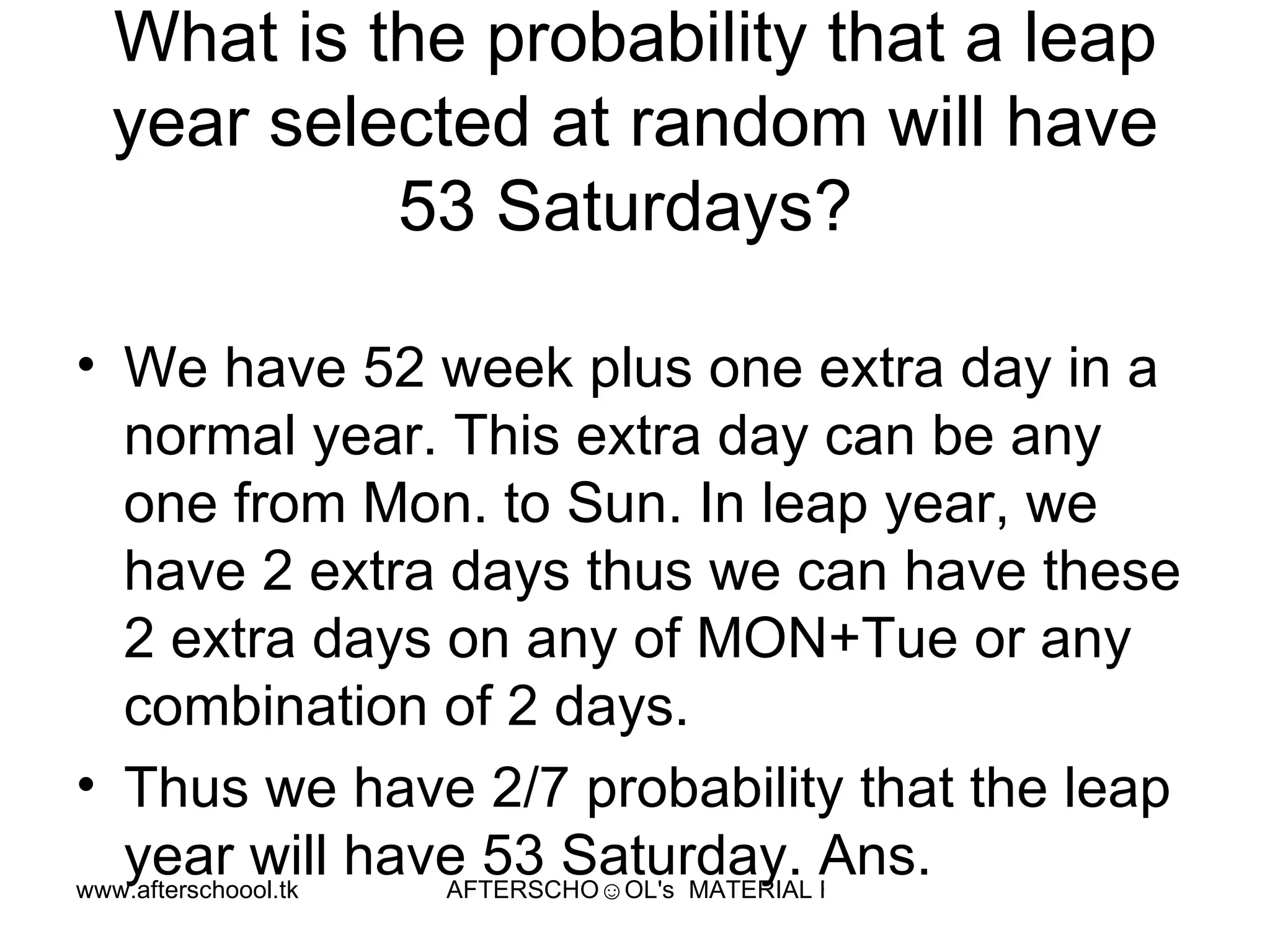 What is the probability that a leap year selected at random will have 53 Saturdays?  We have 52 week plus one extra day in a normal year. This extra day can be any one from Mon. to Sun. In leap year, we have 2 extra days thus we can have these 2 extra days on any of MON+Tue or any combination of 2 days.  Thus we have 2/7 probability that the leap year will have 53 Saturday. Ans.  