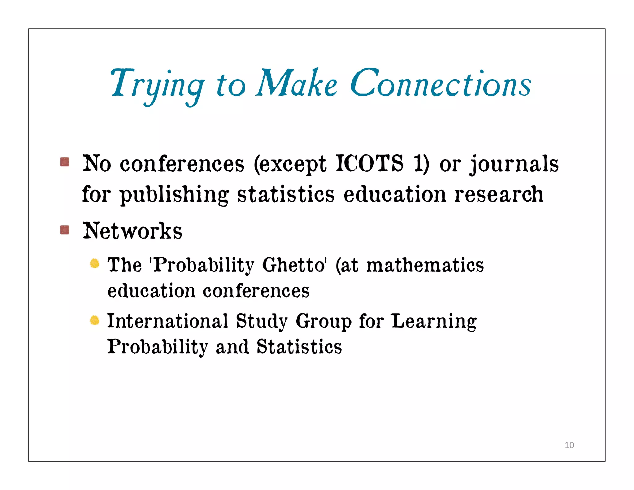Trying to Make Connections
No conferences (except ICOTS 1) or journals
for publishing statistics education research
Networks
  The 'Probability Ghetto' (at mathematics
  education conferences
  International Study Group for Learning
  Probability and Statistics



                                               10
 