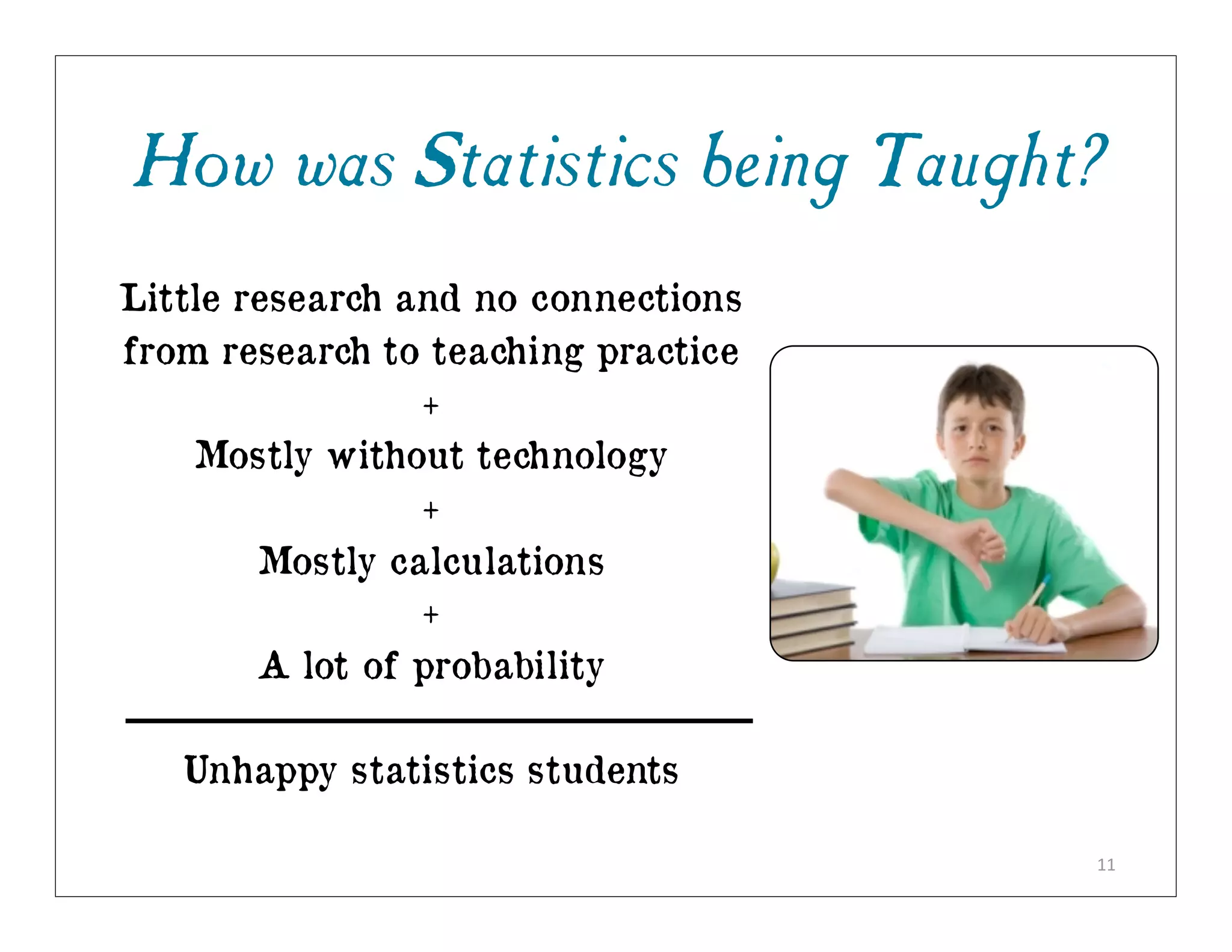 How was Statistics being Taught?
Little research and no connections
from research to teaching practice
                 +
    Mostly without technology
                 +
        Mostly calculations
                 +
        A lot of probability

   Unhappy statistics students

                                     11
 