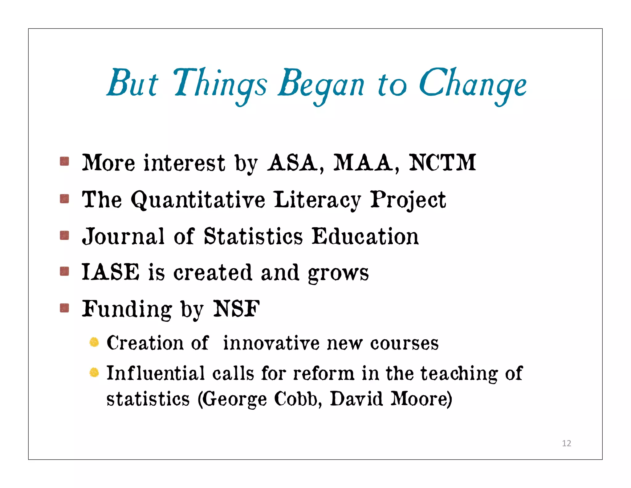 But Things Began to Change
More interest by ASA, MAA, NCTM
The Quantitative Literacy Project
Journal of Statistics Education
IASE is created and grows
Funding by NSF
  Creation of innovative new courses
  Influential calls for reform in the teaching of
  statistics (George Cobb, David Moore)

                                                    12
 
