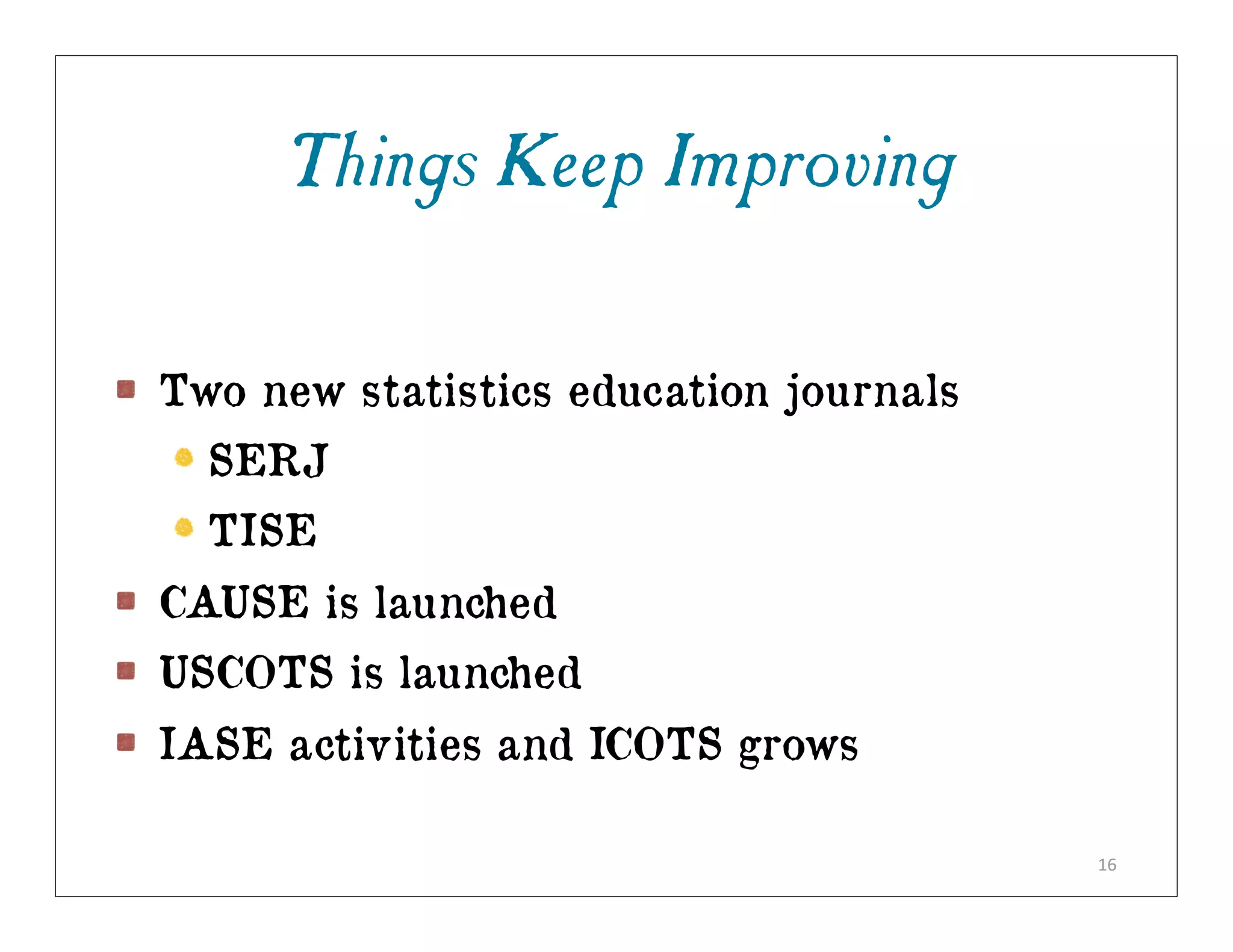 Things Keep Improving

Two new statistics education journals
  SERJ
  TISE
CAUSE is launched
USCOTS is launched
IASE activities and ICOTS grows

                                        16
 