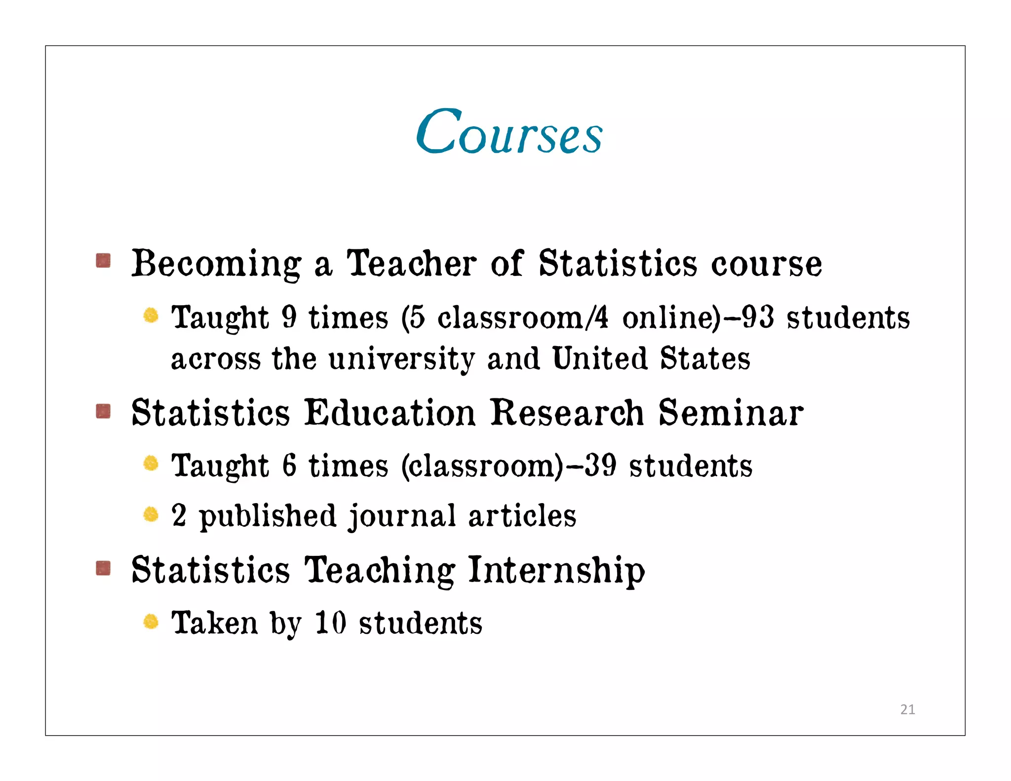 Courses

Becoming a Teacher of Statistics course
  Taught 9 times (5 classroom/4 online)–93 students
  across the university and United States
Statistics Education Research Seminar
  Taught 6 times (classroom)–39 students
  2 published journal articles
Statistics Teaching Internship
  Taken by 10 students

                                                  21
 