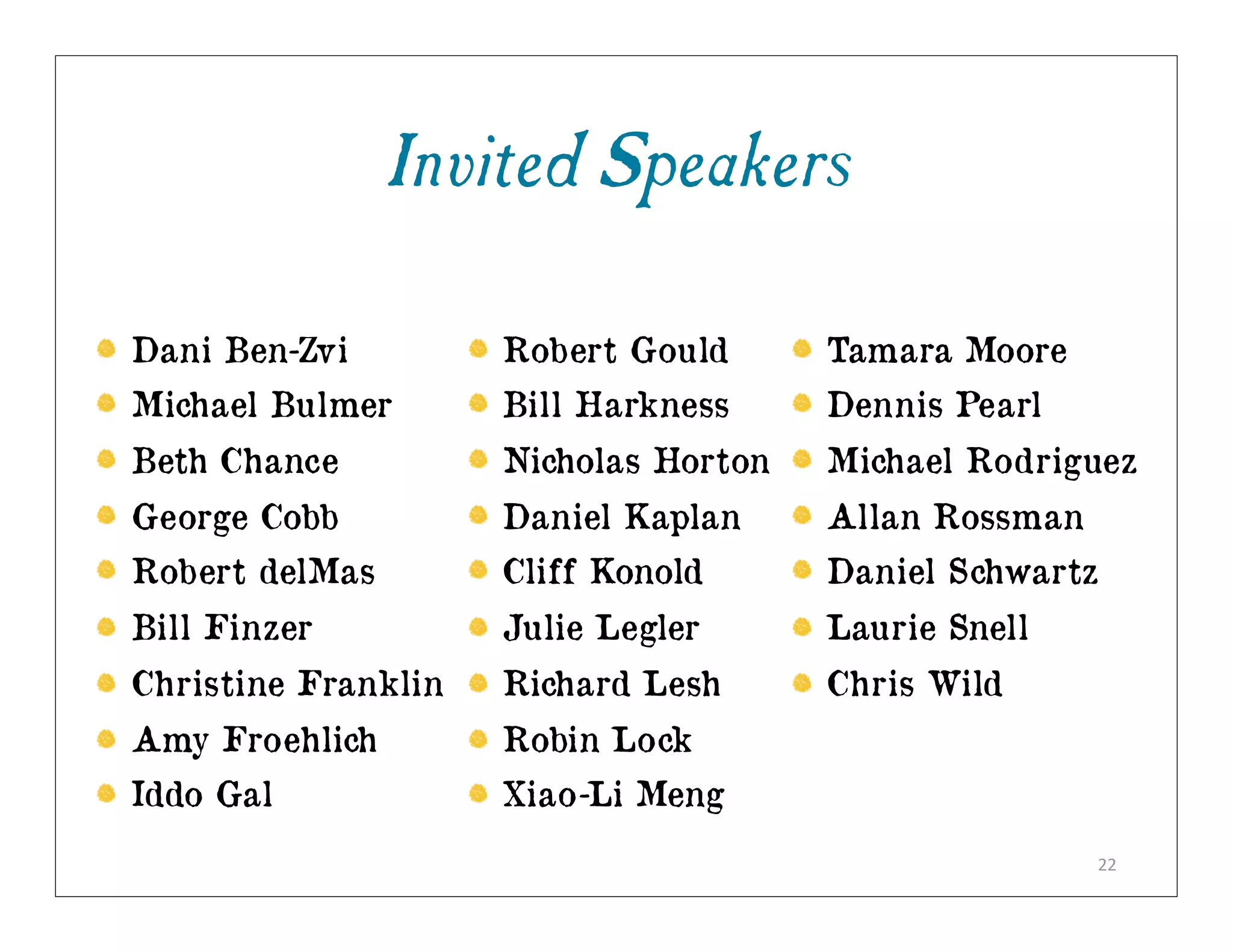 Invited Speakers

Dani Ben-Zvi         Robert Gould      Tamara Moore
Michael Bulmer       Bill Harkness     Dennis Pearl
Beth Chance          Nicholas Horton   Michael Rodriguez
George Cobb          Daniel Kaplan     Allan Rossman
Robert delMas        Cliff Konold      Daniel Schwartz
Bill Finzer          Julie Legler      Laurie Snell
Christine Franklin   Richard Lesh      Chris Wild
Amy Froehlich        Robin Lock
Iddo Gal             Xiao-Li Meng
                                                       22
 