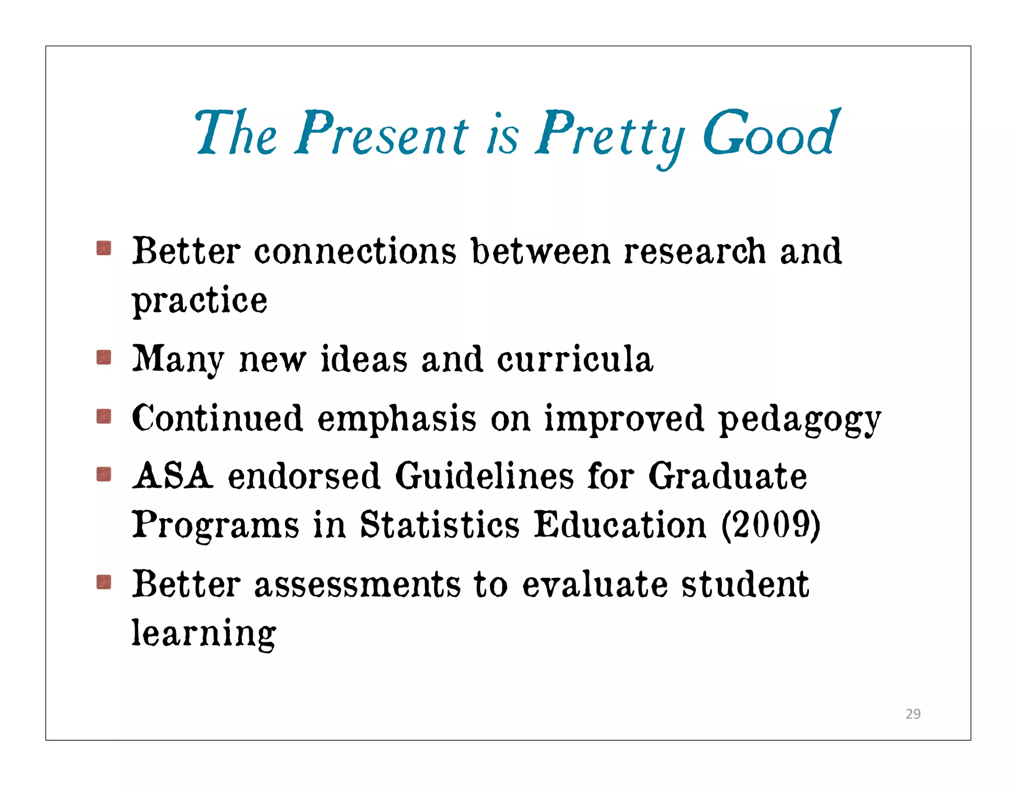 The Present is Pretty Good
Better connections between research and
practice
Many new ideas and curricula
Continued emphasis on improved pedagogy
ASA endorsed Guidelines for Graduate
Programs in Statistics Education (2009)
Better assessments to evaluate student
learning

                                          29
 