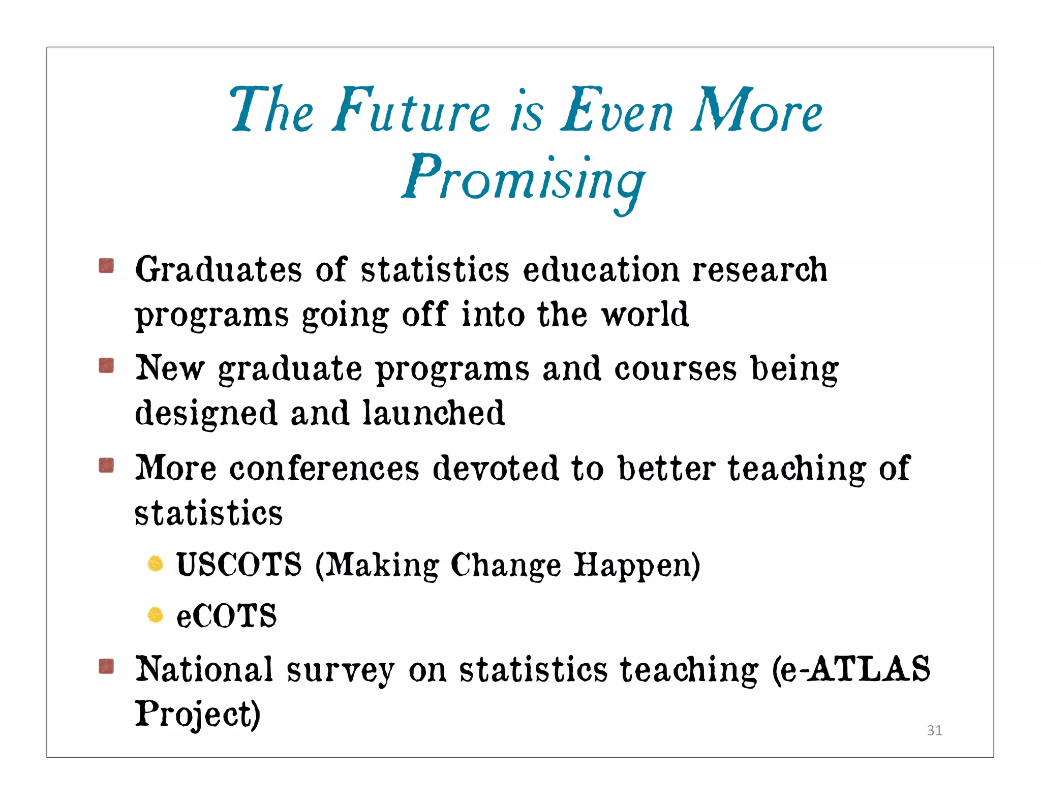 The Future is Even More
           Promising
Graduates of statistics education research
programs going off into the world
New graduate programs and courses being
designed and launched
More conferences devoted to better teaching of
statistics
  USCOTS (Making Change Happen)
  eCOTS
National survey on statistics teaching (e-ATLAS
Project)                                       31
 