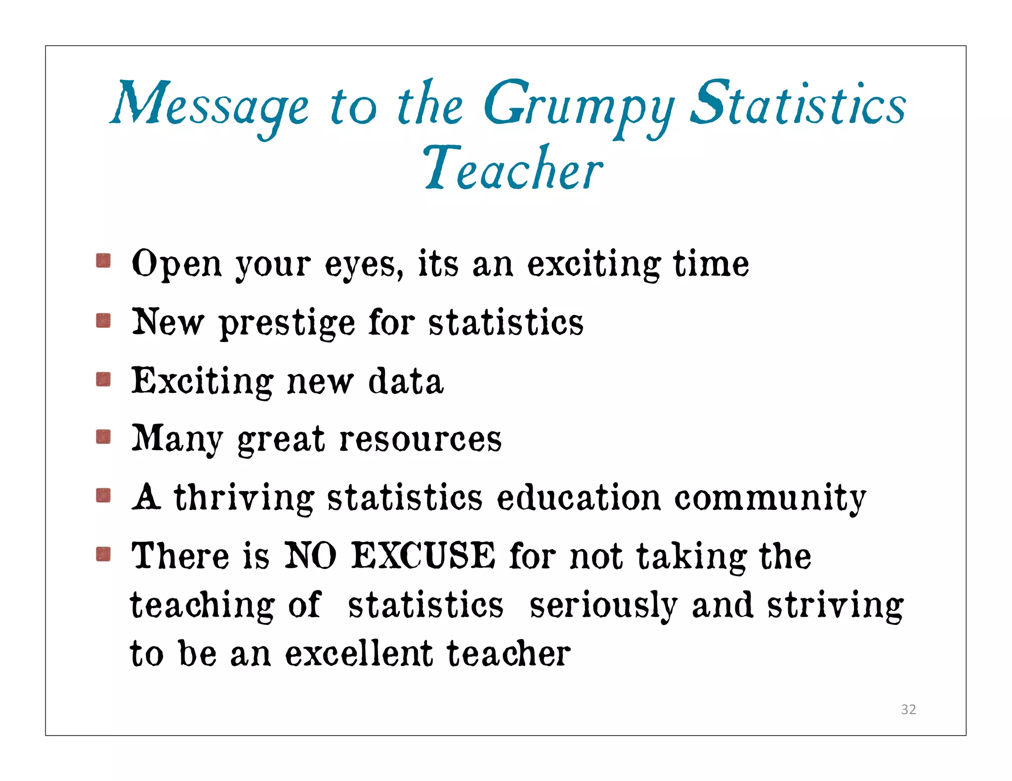 Message to the Grumpy Statistics
            Teacher
Open your eyes, its an exciting time
New prestige for statistics
Exciting new data
Many great resources
A thriving statistics education community
There is NO EXCUSE for not taking the
teaching of statistics seriously and striving
to be an excellent teacher
                                            32
 
