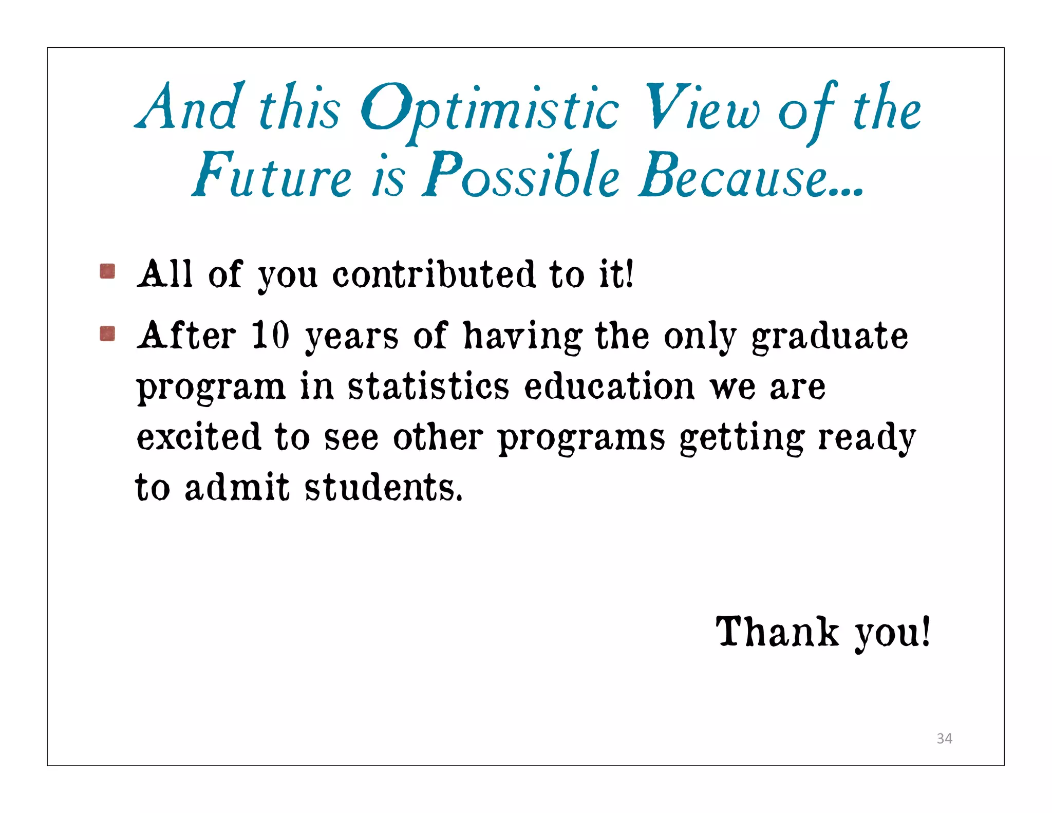 And this Optimistic View of the
 Future is Possible Because...
All of you contributed to it!
After 10 years of having the only graduate
program in statistics education we are
excited to see other programs getting ready
to admit students.


                                Thank you!

                                              34
 