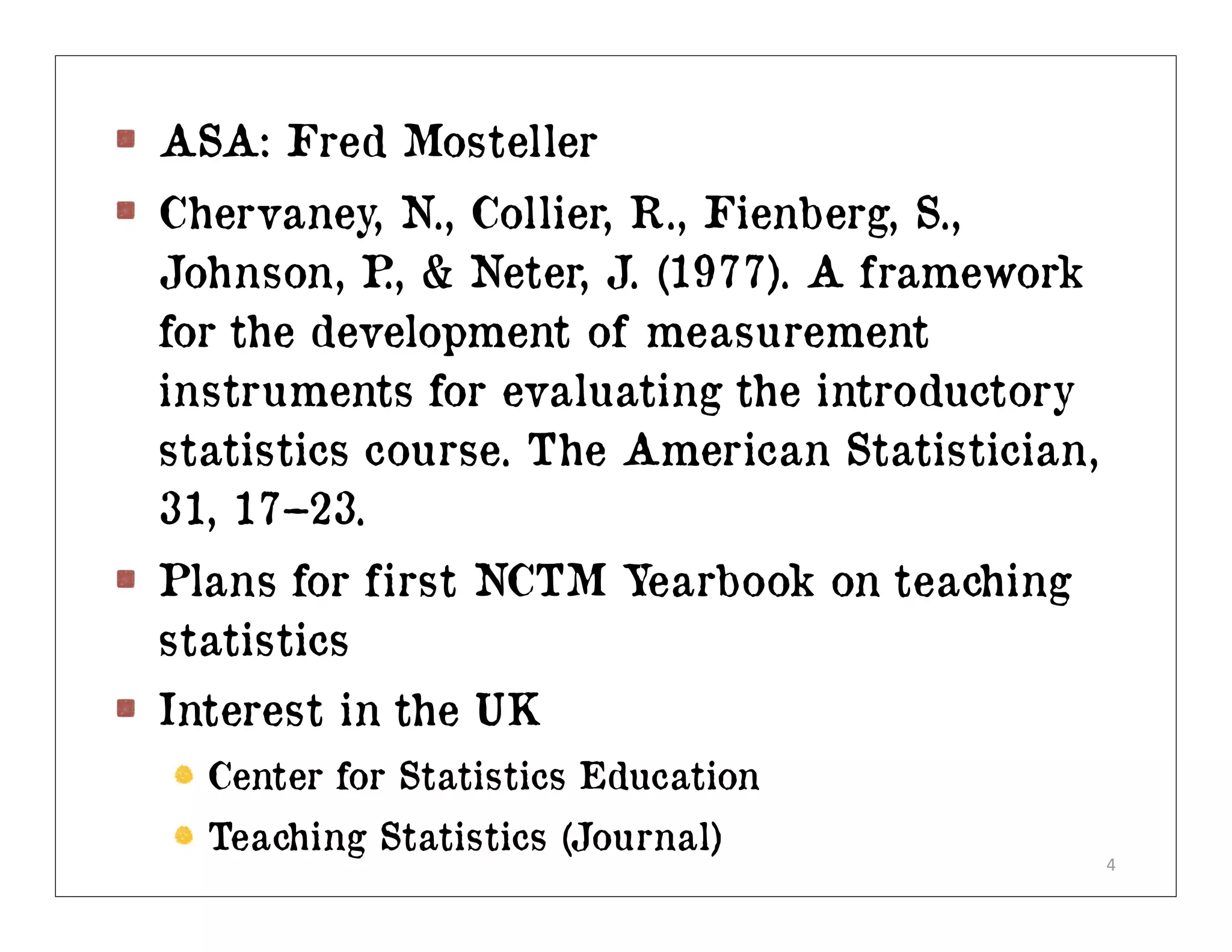 ASA: Fred Mosteller
Chervaney, N., Collier, R., Fienberg, S.,
Johnson, P & Neter, J. (1977). A framework
            .,
for the development of measurement
instruments for evaluating the introductory
statistics course. The American Statistician,
31, 17–23.
Plans for first NCTM Yearbook on teaching
statistics
Interest in the UK
  Center for Statistics Education
  Teaching Statistics (Journal)
                                                4
 