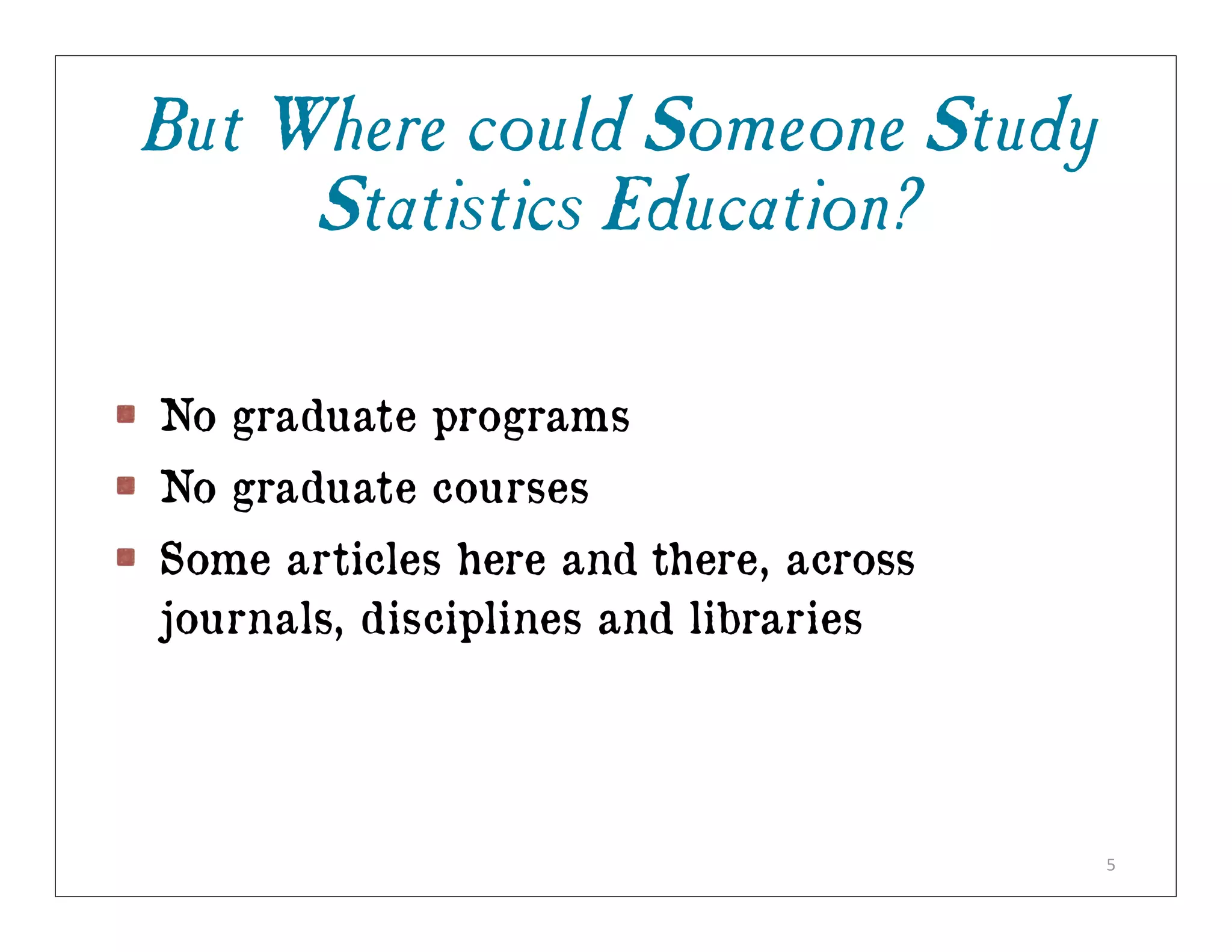 But Where could Someone Study
     Statistics Education?

No graduate programs
No graduate courses
Some articles here and there, across
journals, disciplines and libraries




                                       5
 