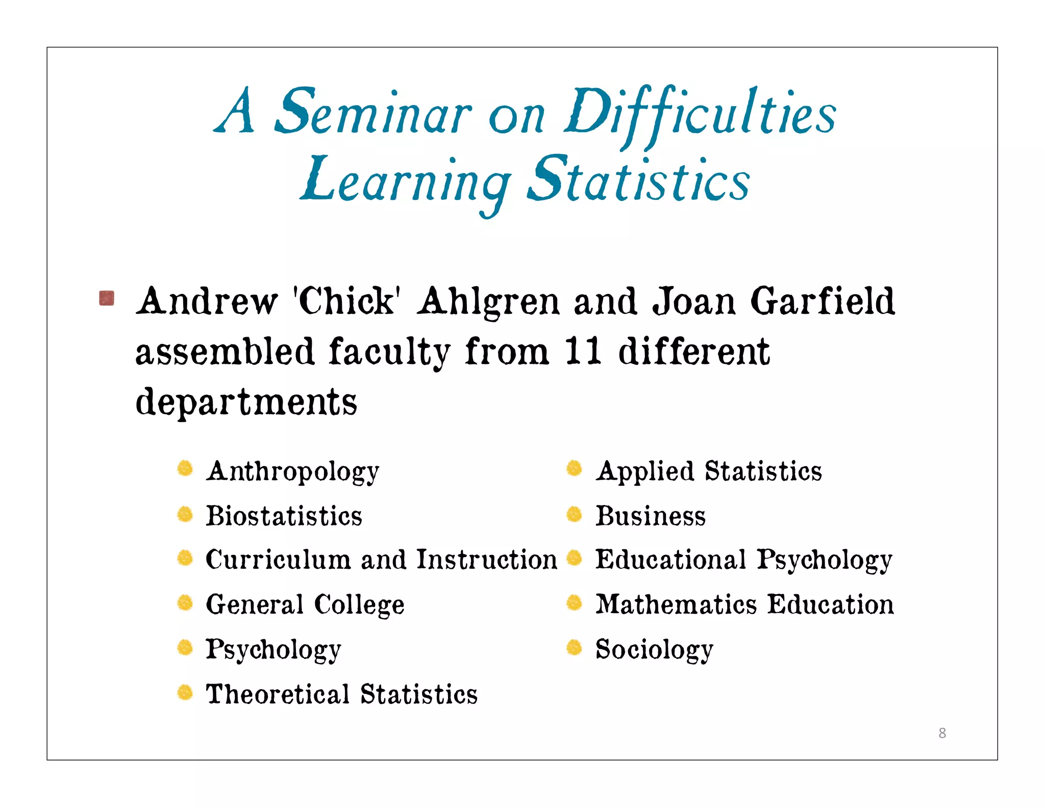 A Seminar on Difficulties
       Learning Statistics
Andrew 'Chick' Ahlgren and Joan Garfield
assembled faculty from 11 different
departments
   Anthropology                 Applied Statistics
   Biostatistics                Business
   Curriculum and Instruction   Educational Psychology
   General College              Mathematics Education
   Psychology                   Sociology
   Theoretical Statistics
                                                         8
 