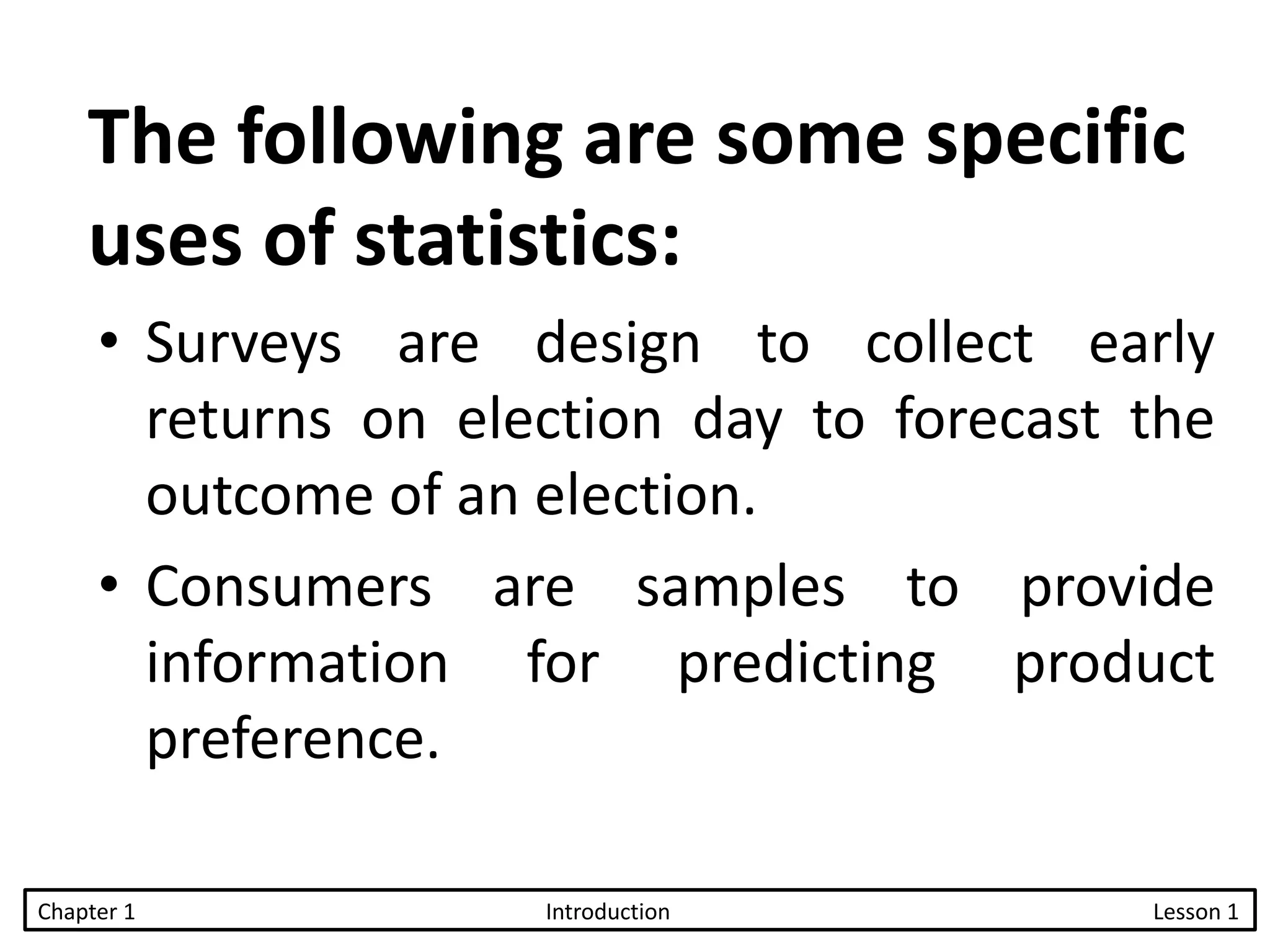 The following are some specific
uses of statistics:
• Surveys are design to collect early
returns on election day to forecast the
outcome of an election.
• Consumers are samples to provide
information for predicting product
preference.
Chapter 1 Introduction Lesson 1
 