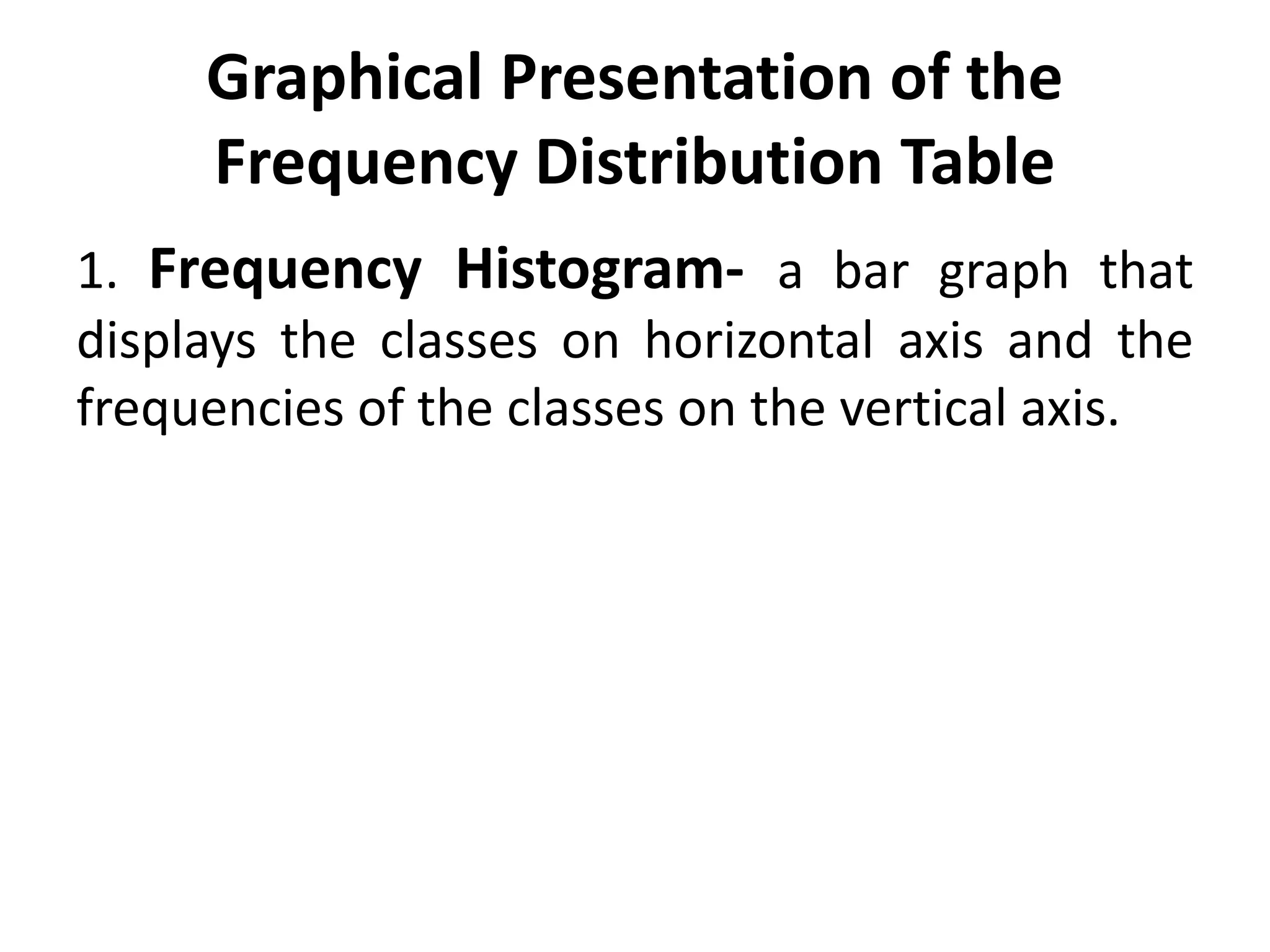 Graphical Presentation of the
Frequency Distribution Table
1. Frequency Histogram- a bar graph that
displays the classes on horizontal axis and the
frequencies of the classes on the vertical axis.
 