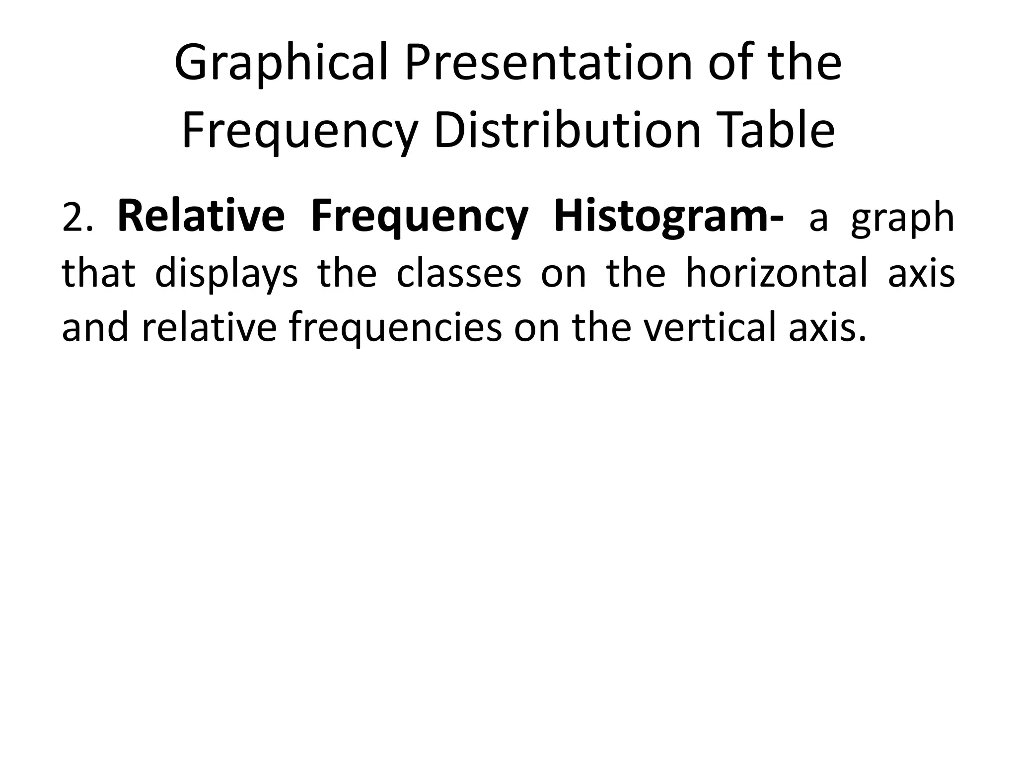 Graphical Presentation of the
Frequency Distribution Table
2. Relative Frequency Histogram- a graph
that displays the classes on the horizontal axis
and relative frequencies on the vertical axis.
 