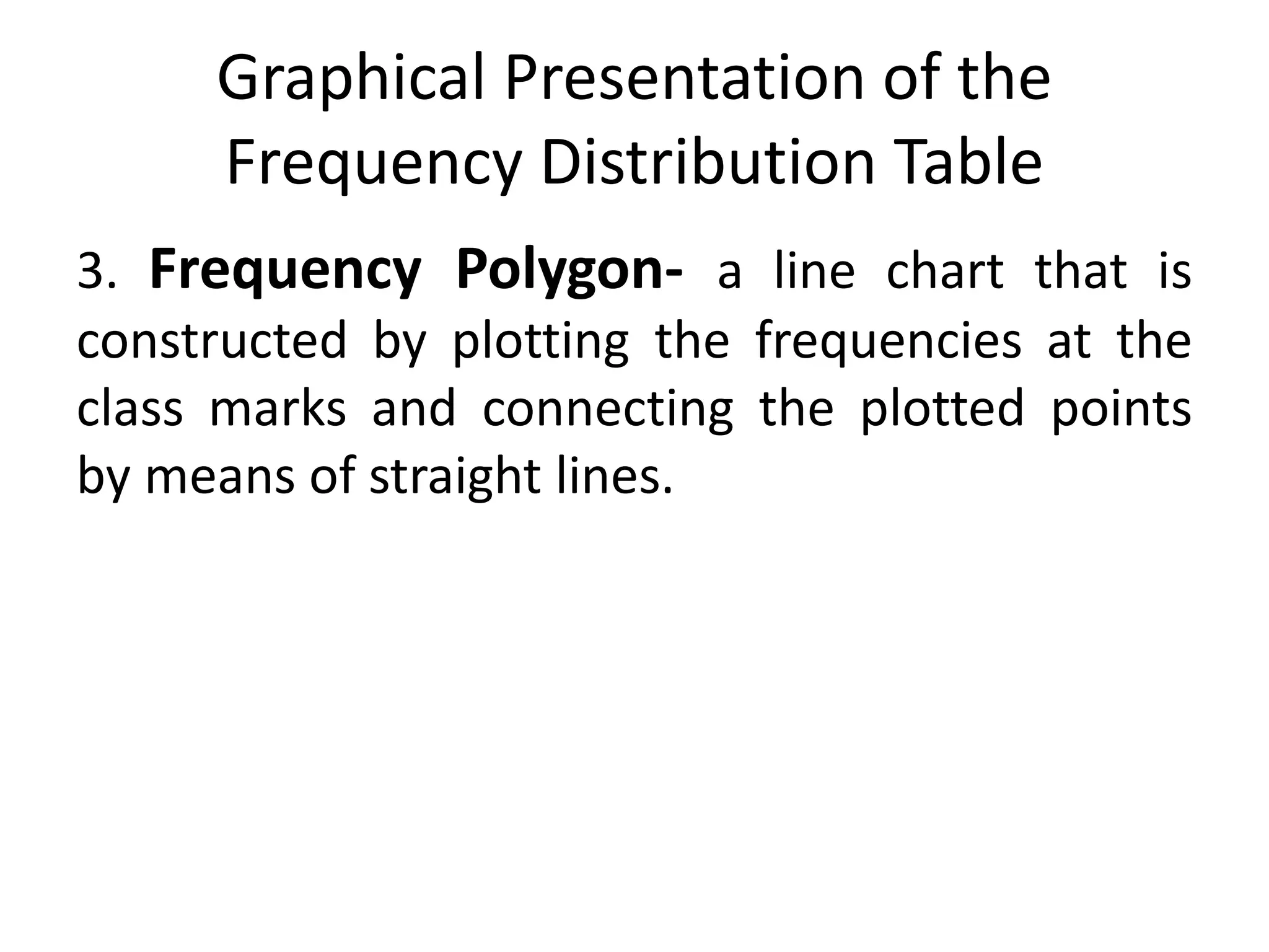 Graphical Presentation of the
Frequency Distribution Table
3. Frequency Polygon- a line chart that is
constructed by plotting the frequencies at the
class marks and connecting the plotted points
by means of straight lines.
 