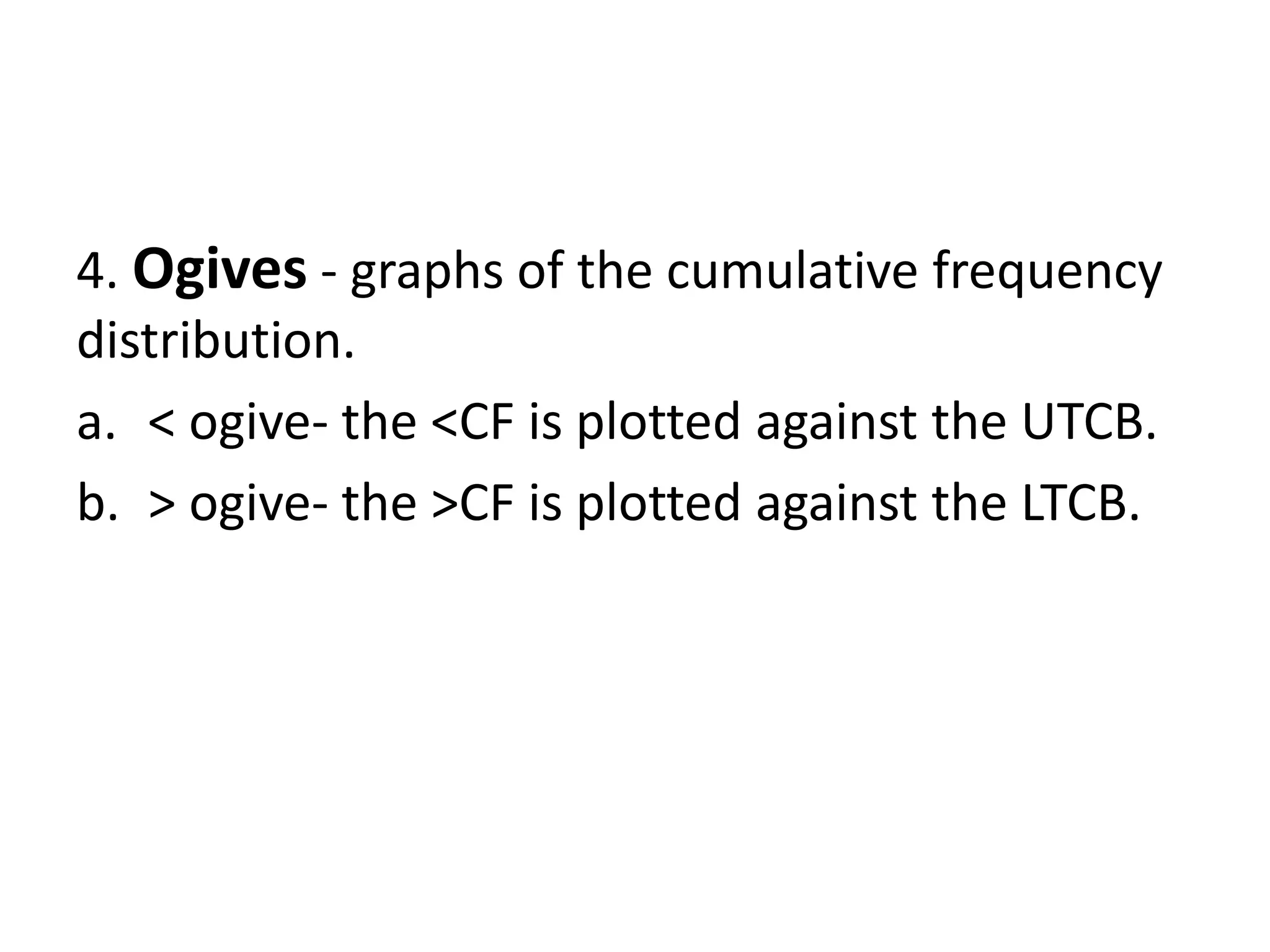 4. Ogives - graphs of the cumulative frequency
distribution.
a. < ogive- the <CF is plotted against the UTCB.
b. > ogive- the >CF is plotted against the LTCB.
 