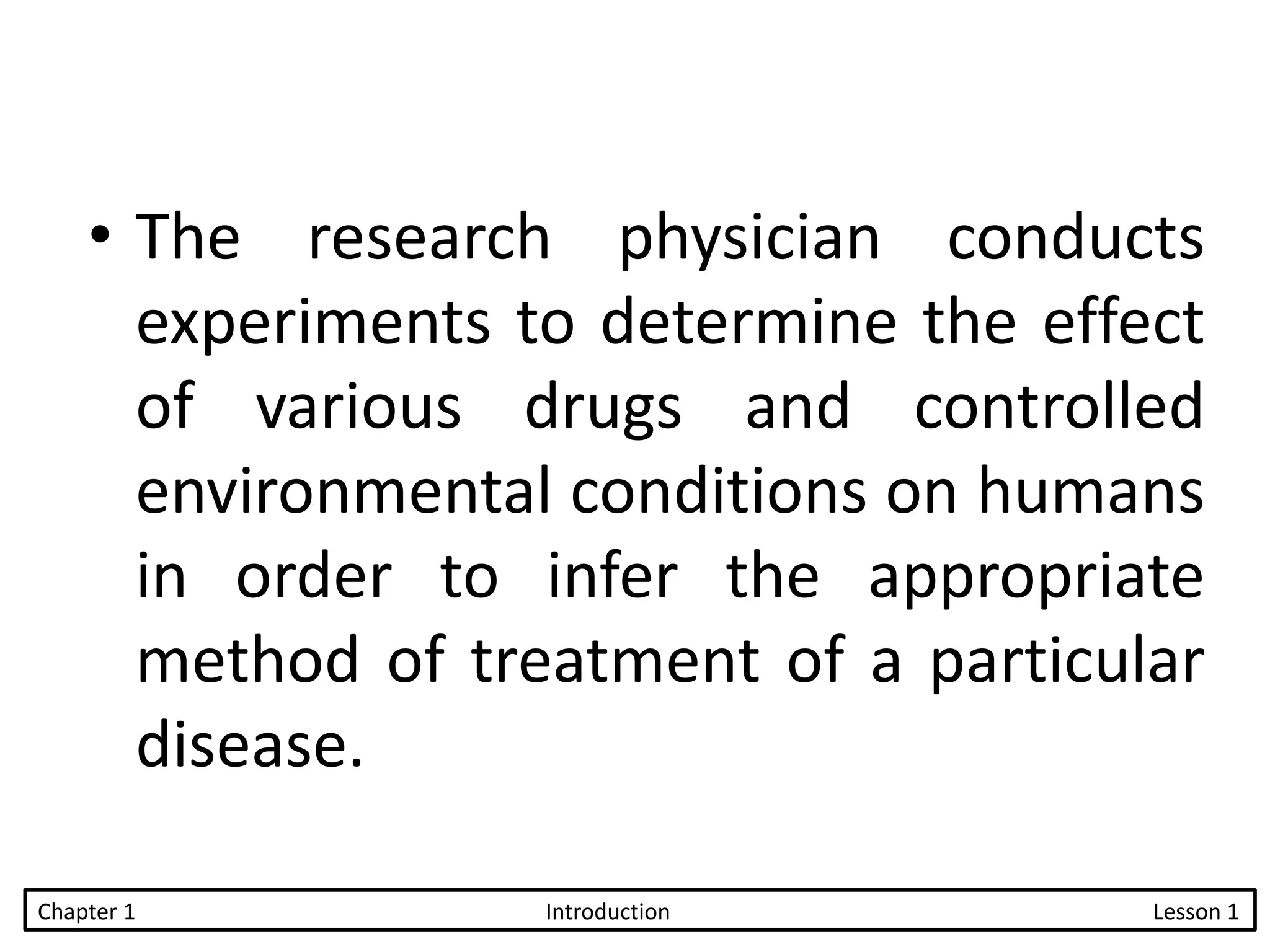 • The research physician conducts
experiments to determine the effect
of various drugs and controlled
environmental conditions on humans
in order to infer the appropriate
method of treatment of a particular
disease.
Chapter 1 Introduction Lesson 1
 